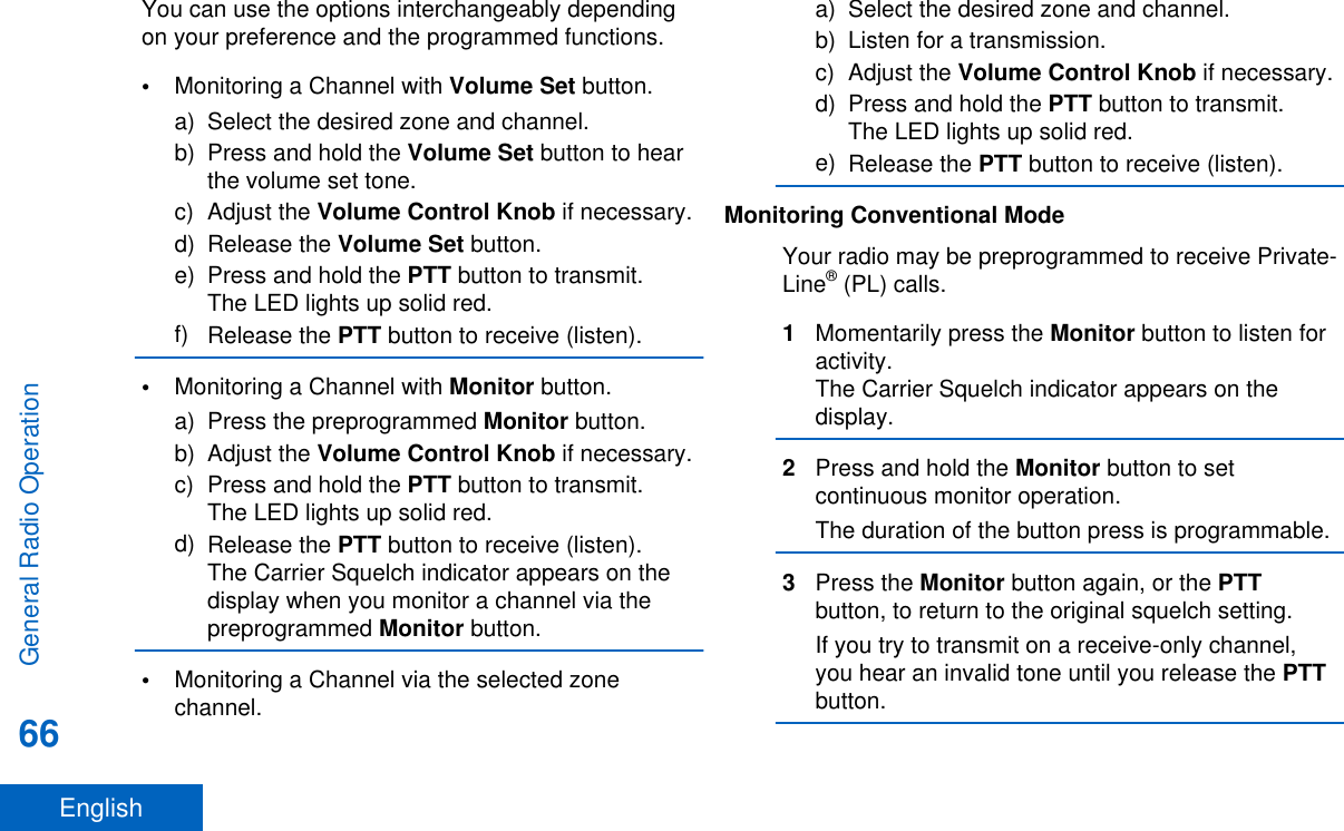 You can use the options interchangeably dependingon your preference and the programmed functions.•Monitoring a Channel with Volume Set button.a) Select the desired zone and channel.b) Press and hold the Volume Set button to hearthe volume set tone.c) Adjust the Volume Control Knob if necessary.d) Release the Volume Set button.e) Press and hold the PTT button to transmit.The LED lights up solid red.f) Release the PTT button to receive (listen).•Monitoring a Channel with Monitor button.a) Press the preprogrammed Monitor button.b) Adjust the Volume Control Knob if necessary.c) Press and hold the PTT button to transmit.The LED lights up solid red.d) Release the PTT button to receive (listen).The Carrier Squelch indicator appears on thedisplay when you monitor a channel via thepreprogrammed Monitor button.•Monitoring a Channel via the selected zonechannel.a) Select the desired zone and channel.b) Listen for a transmission.c) Adjust the Volume Control Knob if necessary.d) Press and hold the PTT button to transmit.The LED lights up solid red.e) Release the PTT button to receive (listen).Monitoring Conventional ModeYour radio may be preprogrammed to receive Private-Line® (PL) calls.1Momentarily press the Monitor button to listen foractivity.The Carrier Squelch indicator appears on thedisplay.2Press and hold the Monitor button to setcontinuous monitor operation.The duration of the button press is programmable.3Press the Monitor button again, or the PTTbutton, to return to the original squelch setting.If you try to transmit on a receive-only channel,you hear an invalid tone until you release the PTTbutton.General Radio Operation66English