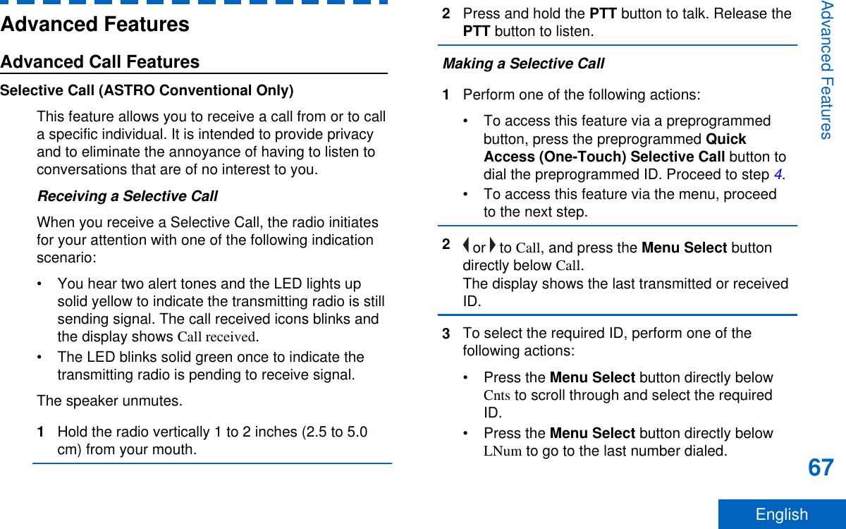 Advanced FeaturesAdvanced Call FeaturesSelective Call (ASTRO Conventional Only)This feature allows you to receive a call from or to calla specific individual. It is intended to provide privacyand to eliminate the annoyance of having to listen toconversations that are of no interest to you.Receiving a Selective CallWhen you receive a Selective Call, the radio initiatesfor your attention with one of the following indicationscenario:• You hear two alert tones and the LED lights upsolid yellow to indicate the transmitting radio is stillsending signal. The call received icons blinks andthe display shows Call received.• The LED blinks solid green once to indicate thetransmitting radio is pending to receive signal.The speaker unmutes.1Hold the radio vertically 1 to 2 inches (2.5 to 5.0cm) from your mouth.2Press and hold the PTT button to talk. Release thePTT button to listen.Making a Selective Call1Perform one of the following actions:• To access this feature via a preprogrammedbutton, press the preprogrammed QuickAccess (One-Touch) Selective Call button todial the preprogrammed ID. Proceed to step 4.• To access this feature via the menu, proceedto the next step.2 or   to Call, and press the Menu Select buttondirectly below Call.The display shows the last transmitted or receivedID.3To select the required ID, perform one of thefollowing actions:•Press the Menu Select button directly belowCnts to scroll through and select the requiredID.•Press the Menu Select button directly belowLNum to go to the last number dialed.Advanced Features67English