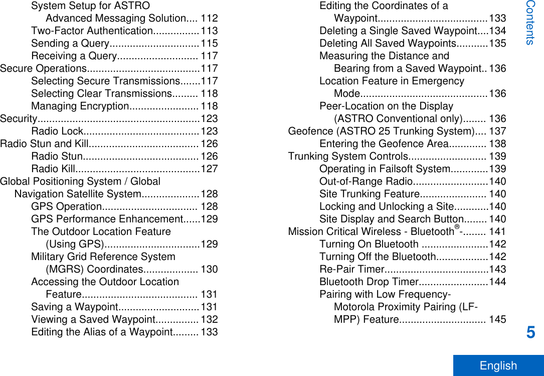 System Setup for ASTROAdvanced Messaging Solution.... 112Two-Factor Authentication................113Sending a Query...............................115Receiving a Query............................ 117Secure Operations.......................................117Selecting Secure Transmissions.......117Selecting Clear Transmissions......... 118Managing Encryption........................ 118Security........................................................123Radio Lock........................................123Radio Stun and Kill...................................... 126Radio Stun........................................ 126Radio Kill...........................................127Global Positioning System / GlobalNavigation Satellite System....................128GPS Operation................................. 128GPS Performance Enhancement......129The Outdoor Location Feature(Using GPS).................................129Military Grid Reference System(MGRS) Coordinates................... 130Accessing the Outdoor LocationFeature........................................ 131Saving a Waypoint............................131Viewing a Saved Waypoint............... 132Editing the Alias of a Waypoint......... 133Editing the Coordinates of aWaypoint......................................133Deleting a Single Saved Waypoint....134Deleting All Saved Waypoints...........135Measuring the Distance andBearing from a Saved Waypoint.. 136Location Feature in EmergencyMode............................................136Peer-Location on the Display(ASTRO Conventional only)........ 136Geofence (ASTRO 25 Trunking System).... 137Entering the Geofence Area............. 138Trunking System Controls........................... 139Operating in Failsoft System.............139Out-of-Range Radio..........................140Site Trunking Feature....................... 140Locking and Unlocking a Site............140Site Display and Search Button........ 140Mission Critical Wireless - Bluetooth®-........ 141Turning On Bluetooth .......................142Turning Off the Bluetooth..................142Re-Pair Timer....................................143Bluetooth Drop Timer........................144Pairing with Low Frequency-Motorola Proximity Pairing (LF-MPP) Feature.............................. 145Contents5English