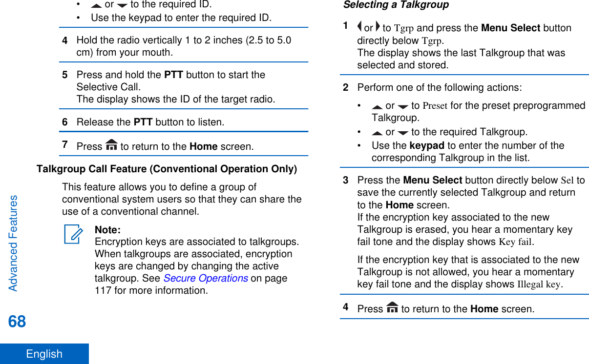 •  or   to the required ID.• Use the keypad to enter the required ID.4Hold the radio vertically 1 to 2 inches (2.5 to 5.0cm) from your mouth.5Press and hold the PTT button to start theSelective Call.The display shows the ID of the target radio.6Release the PTT button to listen.7Press   to return to the Home screen.Talkgroup Call Feature (Conventional Operation Only)This feature allows you to define a group ofconventional system users so that they can share theuse of a conventional channel.Note:Encryption keys are associated to talkgroups.When talkgroups are associated, encryptionkeys are changed by changing the activetalkgroup. See Secure Operations on page117 for more information.Selecting a Talkgroup1 or   to Tgrp and press the Menu Select buttondirectly below Tgrp.The display shows the last Talkgroup that wasselected and stored.2Perform one of the following actions:•  or   to Preset for the preset preprogrammedTalkgroup.• or   to the required Talkgroup.•Use the keypad to enter the number of thecorresponding Talkgroup in the list.3Press the Menu Select button directly below Sel tosave the currently selected Talkgroup and returnto the Home screen.If the encryption key associated to the newTalkgroup is erased, you hear a momentary keyfail tone and the display shows Key fail.If the encryption key that is associated to the newTalkgroup is not allowed, you hear a momentarykey fail tone and the display shows Illegal key.4Press   to return to the Home screen.Advanced Features68English