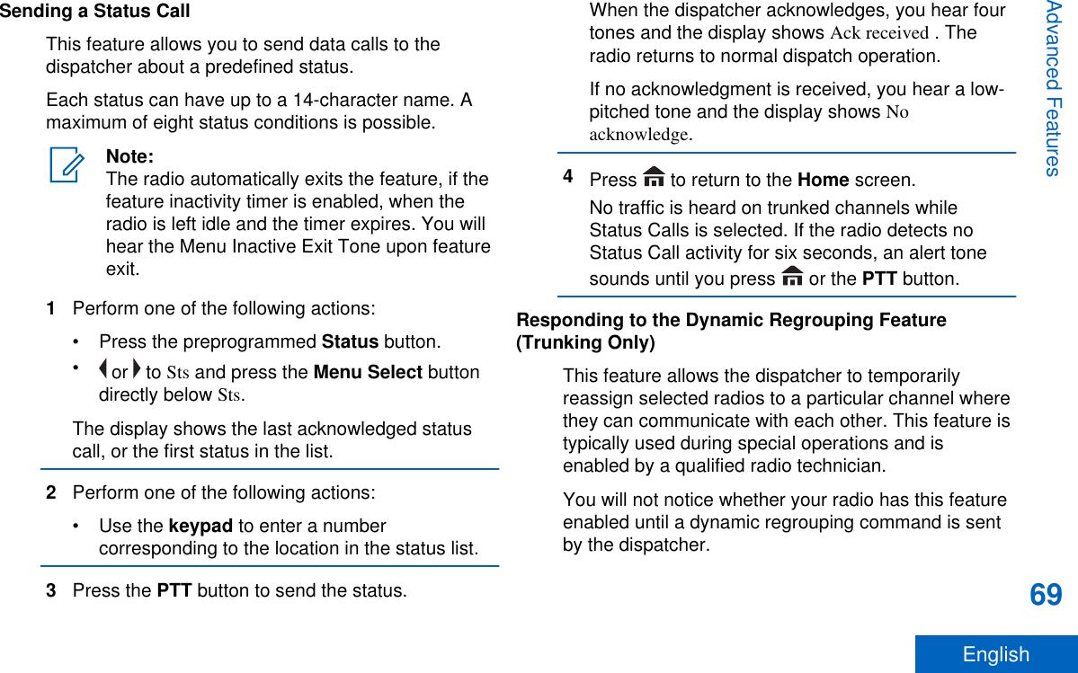 Sending a Status CallThis feature allows you to send data calls to thedispatcher about a predefined status.Each status can have up to a 14-character name. Amaximum of eight status conditions is possible.Note:The radio automatically exits the feature, if thefeature inactivity timer is enabled, when theradio is left idle and the timer expires. You willhear the Menu Inactive Exit Tone upon featureexit.1Perform one of the following actions:•Press the preprogrammed Status button.• or   to Sts and press the Menu Select buttondirectly below Sts.The display shows the last acknowledged statuscall, or the first status in the list.2Perform one of the following actions:•Use the keypad to enter a numbercorresponding to the location in the status list.3Press the PTT button to send the status.When the dispatcher acknowledges, you hear fourtones and the display shows Ack received . Theradio returns to normal dispatch operation.If no acknowledgment is received, you hear a low-pitched tone and the display shows Noacknowledge.4Press   to return to the Home screen.No traffic is heard on trunked channels whileStatus Calls is selected. If the radio detects noStatus Call activity for six seconds, an alert tonesounds until you press   or the PTT button.Responding to the Dynamic Regrouping Feature(Trunking Only)This feature allows the dispatcher to temporarilyreassign selected radios to a particular channel wherethey can communicate with each other. This feature istypically used during special operations and isenabled by a qualified radio technician.You will not notice whether your radio has this featureenabled until a dynamic regrouping command is sentby the dispatcher.Advanced Features69English