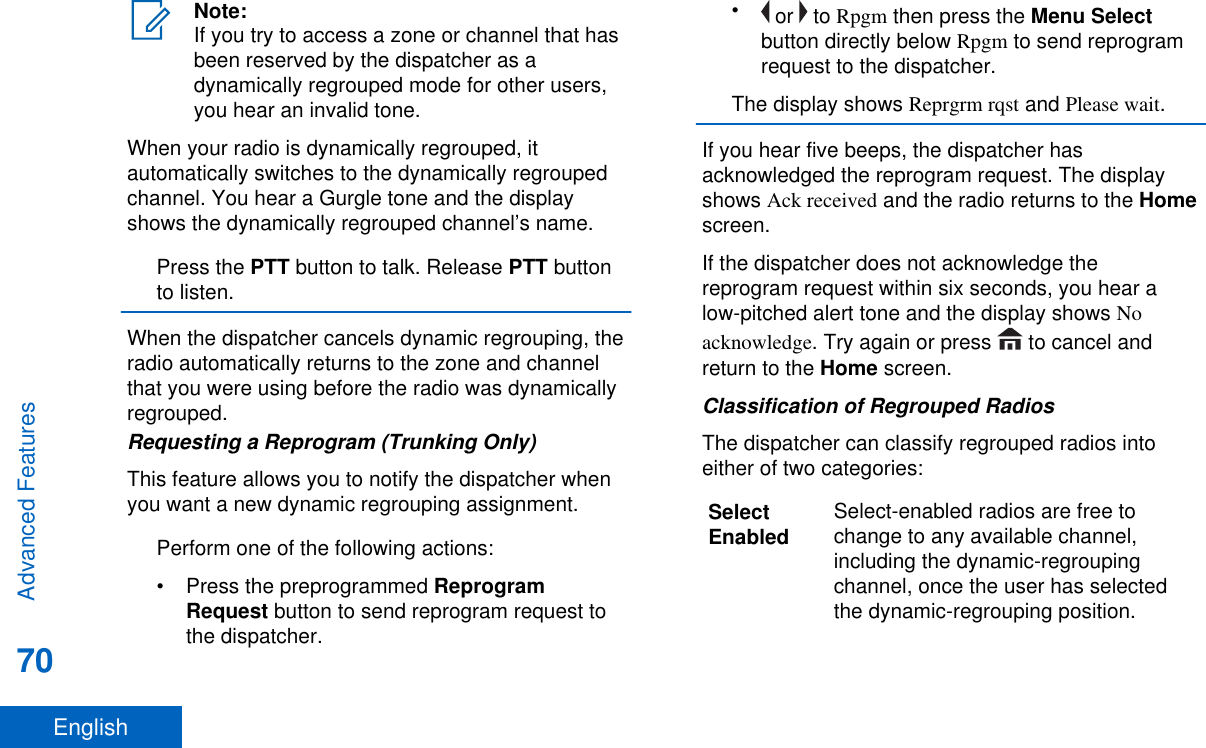 Note:If you try to access a zone or channel that hasbeen reserved by the dispatcher as adynamically regrouped mode for other users,you hear an invalid tone.When your radio is dynamically regrouped, itautomatically switches to the dynamically regroupedchannel. You hear a Gurgle tone and the displayshows the dynamically regrouped channel’s name.Press the PTT button to talk. Release PTT buttonto listen.When the dispatcher cancels dynamic regrouping, theradio automatically returns to the zone and channelthat you were using before the radio was dynamicallyregrouped.Requesting a Reprogram (Trunking Only)This feature allows you to notify the dispatcher whenyou want a new dynamic regrouping assignment.Perform one of the following actions:•Press the preprogrammed ReprogramRequest button to send reprogram request tothe dispatcher.• or   to Rpgm then press the Menu Selectbutton directly below Rpgm to send reprogramrequest to the dispatcher.The display shows Reprgrm rqst and Please wait.If you hear five beeps, the dispatcher hasacknowledged the reprogram request. The displayshows Ack received and the radio returns to the Homescreen.If the dispatcher does not acknowledge thereprogram request within six seconds, you hear alow-pitched alert tone and the display shows Noacknowledge. Try again or press   to cancel andreturn to the Home screen.Classification of Regrouped RadiosThe dispatcher can classify regrouped radios intoeither of two categories:SelectEnabled Select-enabled radios are free tochange to any available channel,including the dynamic-regroupingchannel, once the user has selectedthe dynamic-regrouping position.Advanced Features70English