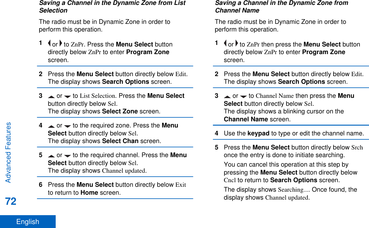 Saving a Channel in the Dynamic Zone from ListSelectionThe radio must be in Dynamic Zone in order toperform this operation.1 or   to ZnPr. Press the Menu Select buttondirectly below ZnPr to enter Program Zonescreen.2Press the Menu Select button directly below Edit.The display shows Search Options screen.3 or   to List Selection. Press the Menu Selectbutton directly below Sel.The display shows Select Zone screen.4 or   to the required zone. Press the MenuSelect button directly below Sel.The display shows Select Chan screen.5 or   to the required channel. Press the MenuSelect button directly below Sel.The display shows Channel updated.6Press the Menu Select button directly below Exitto return to Home screen.Saving a Channel in the Dynamic Zone fromChannel NameThe radio must be in Dynamic Zone in order toperform this operation.1 or   to ZnPr then press the Menu Select buttondirectly below ZnPr to enter Program Zonescreen.2Press the Menu Select button directly below Edit.The display shows Search Options screen.3 or   to Channel Name then press the MenuSelect button directly below Sel.The display shows a blinking cursor on theChannel Name screen.4Use the keypad to type or edit the channel name.5Press the Menu Select button directly below Srchonce the entry is done to initiate searching.You can cancel this operation at this step bypressing the Menu Select button directly belowCncl to return to Search Options screen.The display shows Searching.... Once found, thedisplay shows Channel updated.Advanced Features72English