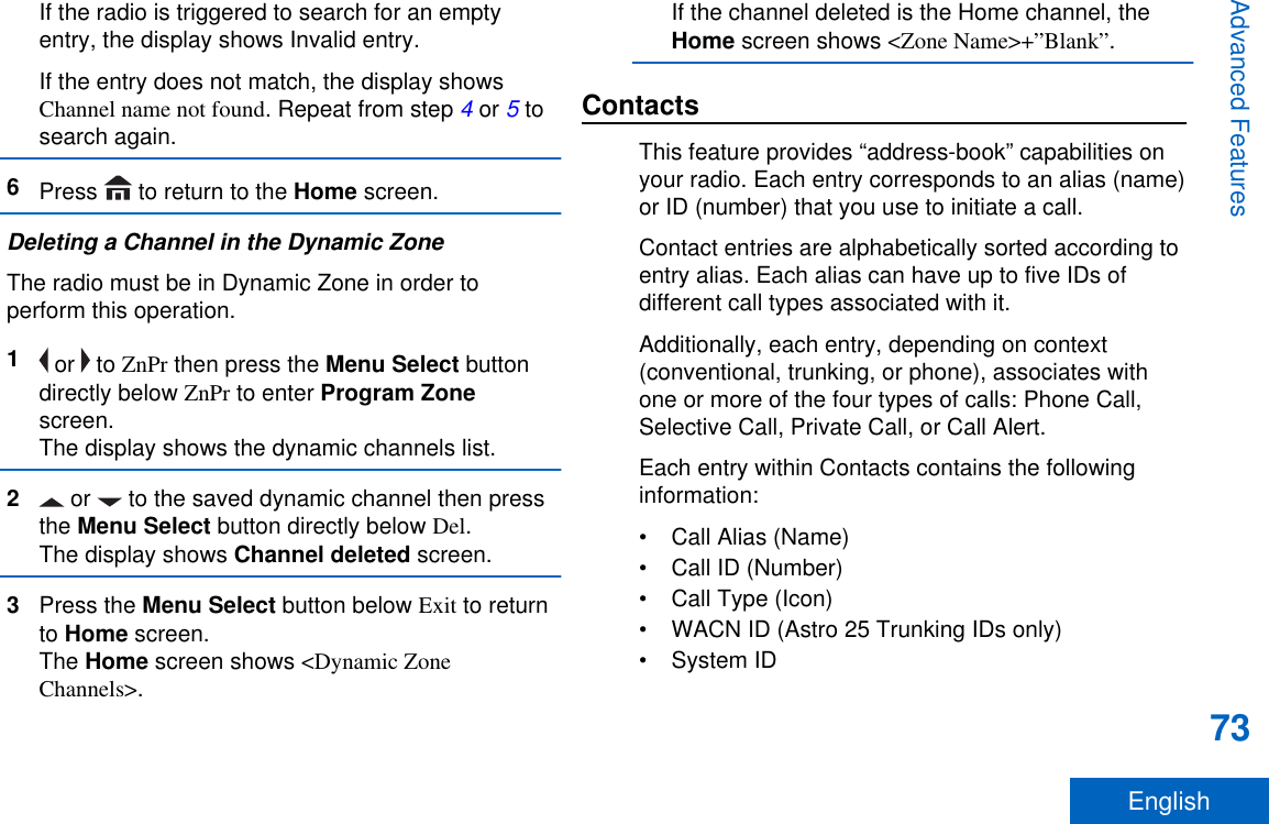 If the radio is triggered to search for an emptyentry, the display shows Invalid entry.If the entry does not match, the display showsChannel name not found. Repeat from step 4 or 5 tosearch again.6Press   to return to the Home screen.Deleting a Channel in the Dynamic ZoneThe radio must be in Dynamic Zone in order toperform this operation.1 or   to ZnPr then press the Menu Select buttondirectly below ZnPr to enter Program Zonescreen.The display shows the dynamic channels list.2 or   to the saved dynamic channel then pressthe Menu Select button directly below Del.The display shows Channel deleted screen.3Press the Menu Select button below Exit to returnto Home screen.The Home screen shows &lt;Dynamic ZoneChannels&gt;.If the channel deleted is the Home channel, theHome screen shows &lt;Zone Name&gt;+”Blank”.ContactsThis feature provides “address-book” capabilities onyour radio. Each entry corresponds to an alias (name)or ID (number) that you use to initiate a call.Contact entries are alphabetically sorted according toentry alias. Each alias can have up to five IDs ofdifferent call types associated with it.Additionally, each entry, depending on context(conventional, trunking, or phone), associates withone or more of the four types of calls: Phone Call,Selective Call, Private Call, or Call Alert.Each entry within Contacts contains the followinginformation:• Call Alias (Name)• Call ID (Number)• Call Type (Icon)• WACN ID (Astro 25 Trunking IDs only)• System IDAdvanced Features73English