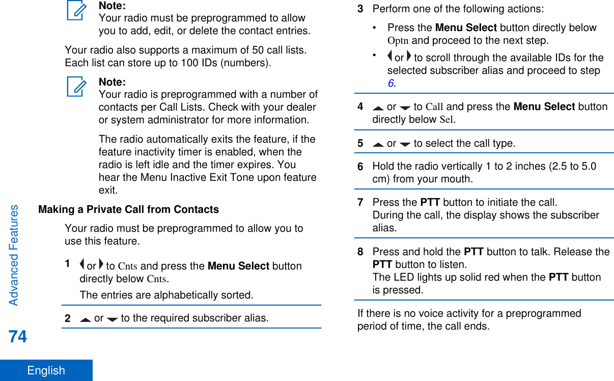 Note:Your radio must be preprogrammed to allowyou to add, edit, or delete the contact entries.Your radio also supports a maximum of 50 call lists.Each list can store up to 100 IDs (numbers).Note:Your radio is preprogrammed with a number ofcontacts per Call Lists. Check with your dealeror system administrator for more information.The radio automatically exits the feature, if thefeature inactivity timer is enabled, when theradio is left idle and the timer expires. Youhear the Menu Inactive Exit Tone upon featureexit.Making a Private Call from ContactsYour radio must be preprogrammed to allow you touse this feature.1 or   to Cnts and press the Menu Select buttondirectly below Cnts.The entries are alphabetically sorted.2 or   to the required subscriber alias.3Perform one of the following actions:•Press the Menu Select button directly belowOptn and proceed to the next step.• or   to scroll through the available IDs for theselected subscriber alias and proceed to step 6.4 or   to Call and press the Menu Select buttondirectly below Sel.5 or   to select the call type.6Hold the radio vertically 1 to 2 inches (2.5 to 5.0cm) from your mouth.7Press the PTT button to initiate the call.During the call, the display shows the subscriberalias.8Press and hold the PTT button to talk. Release thePTT button to listen.The LED lights up solid red when the PTT buttonis pressed.If there is no voice activity for a preprogrammedperiod of time, the call ends.Advanced Features74English