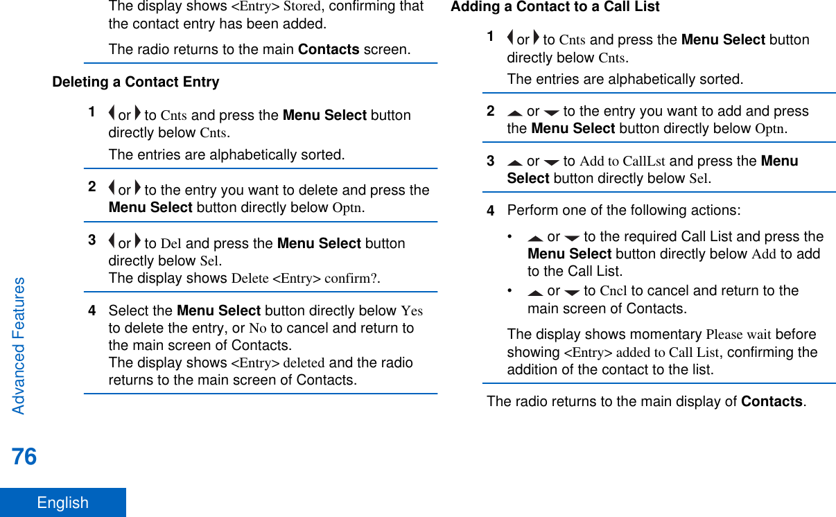 The display shows &lt;Entry&gt; Stored, confirming thatthe contact entry has been added.The radio returns to the main Contacts screen.Deleting a Contact Entry1 or   to Cnts and press the Menu Select buttondirectly below Cnts.The entries are alphabetically sorted.2 or   to the entry you want to delete and press theMenu Select button directly below Optn.3 or   to Del and press the Menu Select buttondirectly below Sel.The display shows Delete &lt;Entry&gt; confirm?.4Select the Menu Select button directly below Yesto delete the entry, or No to cancel and return tothe main screen of Contacts.The display shows &lt;Entry&gt; deleted and the radioreturns to the main screen of Contacts.Adding a Contact to a Call List1 or   to Cnts and press the Menu Select buttondirectly below Cnts.The entries are alphabetically sorted.2 or   to the entry you want to add and pressthe Menu Select button directly below Optn.3 or   to Add to CallLst and press the MenuSelect button directly below Sel.4Perform one of the following actions:•  or   to the required Call List and press theMenu Select button directly below Add to addto the Call List.• or   to Cncl to cancel and return to themain screen of Contacts.The display shows momentary Please wait beforeshowing &lt;Entry&gt; added to Call List, confirming theaddition of the contact to the list.The radio returns to the main display of Contacts.Advanced Features76English