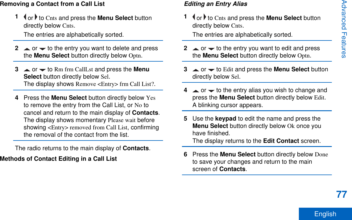 Removing a Contact from a Call List1 or   to Cnts and press the Menu Select buttondirectly below Cnts.The entries are alphabetically sorted.2 or   to the entry you want to delete and pressthe Menu Select button directly below Optn.3 or   to Rm frm CallLst and press the MenuSelect button directly below Sel.The display shows Remove &lt;Entry&gt; frm Call List?.4Press the Menu Select button directly below Yesto remove the entry from the Call List, or No tocancel and return to the main display of Contacts.The display shows momentary Please wait beforeshowing &lt;Entry&gt; removed from Call List, confirmingthe removal of the contact from the list.The radio returns to the main display of Contacts.Methods of Contact Editing in a Call ListEditing an Entry Alias1 or   to Cnts and press the Menu Select buttondirectly below Cnts.The entries are alphabetically sorted.2 or   to the entry you want to edit and pressthe Menu Select button directly below Optn.3 or   to Edit and press the Menu Select buttondirectly below Sel.4 or   to the entry alias you wish to change andpress the Menu Select button directly below Edit.A blinking cursor appears.5Use the keypad to edit the name and press theMenu Select button directly below Ok once youhave finished.The display returns to the Edit Contact screen.6Press the Menu Select button directly below Doneto save your changes and return to the mainscreen of Contacts.Advanced Features77English