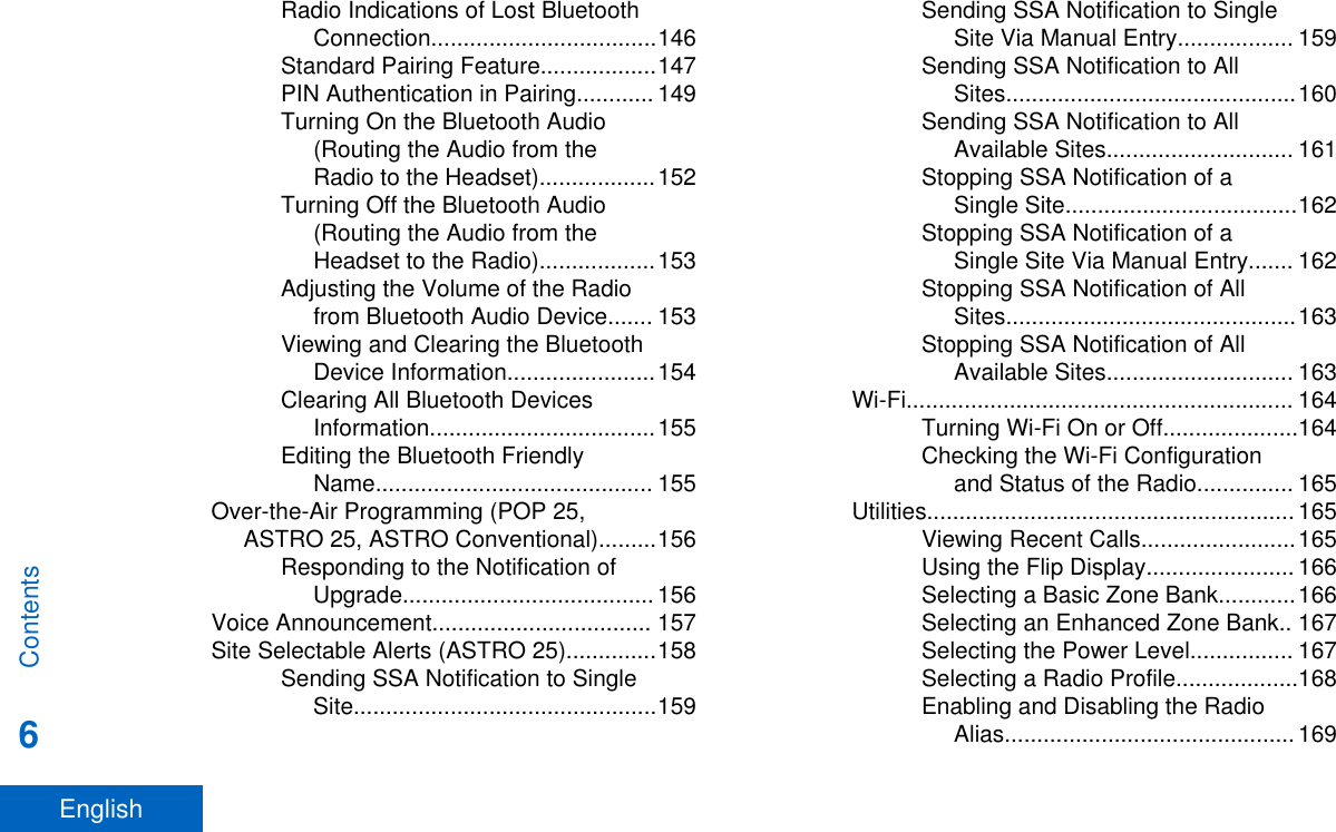 Radio Indications of Lost BluetoothConnection...................................146Standard Pairing Feature..................147PIN Authentication in Pairing............ 149Turning On the Bluetooth Audio(Routing the Audio from theRadio to the Headset)..................152Turning Off the Bluetooth Audio(Routing the Audio from theHeadset to the Radio)..................153Adjusting the Volume of the Radiofrom Bluetooth Audio Device....... 153Viewing and Clearing the BluetoothDevice Information.......................154Clearing All Bluetooth DevicesInformation...................................155Editing the Bluetooth FriendlyName........................................... 155Over-the-Air Programming (POP 25,ASTRO 25, ASTRO Conventional).........156Responding to the Notification ofUpgrade....................................... 156Voice Announcement.................................. 157Site Selectable Alerts (ASTRO 25)..............158Sending SSA Notification to SingleSite...............................................159Sending SSA Notification to SingleSite Via Manual Entry.................. 159Sending SSA Notification to AllSites.............................................160Sending SSA Notification to AllAvailable Sites............................. 161Stopping SSA Notification of aSingle Site....................................162Stopping SSA Notification of aSingle Site Via Manual Entry....... 162Stopping SSA Notification of AllSites.............................................163Stopping SSA Notification of AllAvailable Sites............................. 163Wi-Fi............................................................ 164Turning Wi-Fi On or Off.....................164Checking the Wi-Fi Configurationand Status of the Radio............... 165Utilities......................................................... 165Viewing Recent Calls........................165Using the Flip Display....................... 166Selecting a Basic Zone Bank............166Selecting an Enhanced Zone Bank.. 167Selecting the Power Level................ 167Selecting a Radio Profile...................168Enabling and Disabling the RadioAlias............................................. 169Contents6English