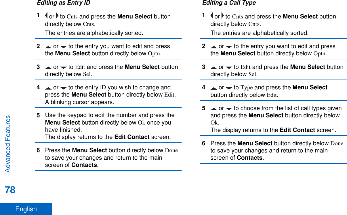 Editing as Entry ID1 or   to Cnts and press the Menu Select buttondirectly below Cnts.The entries are alphabetically sorted.2 or   to the entry you want to edit and pressthe Menu Select button directly below Optn.3 or   to Edit and press the Menu Select buttondirectly below Sel.4 or   to the entry ID you wish to change andpress the Menu Select button directly below Edit.A blinking cursor appears.5Use the keypad to edit the number and press theMenu Select button directly below Ok once youhave finished.The display returns to the Edit Contact screen.6Press the Menu Select button directly below Doneto save your changes and return to the mainscreen of Contacts.Editing a Call Type1 or   to Cnts and press the Menu Select buttondirectly below Cnts.The entries are alphabetically sorted.2 or   to the entry you want to edit and pressthe Menu Select button directly below Optn.3 or   to Edit and press the Menu Select buttondirectly below Sel.4 or   to Type and press the Menu Selectbutton directly below Edit.5 or   to choose from the list of call types givenand press the Menu Select button directly belowOk.The display returns to the Edit Contact screen.6Press the Menu Select button directly below Doneto save your changes and return to the mainscreen of Contacts.Advanced Features78English