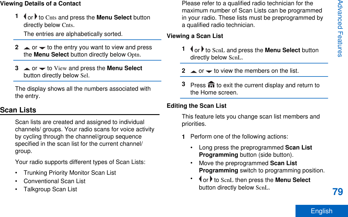 Viewing Details of a Contact1 or   to Cnts and press the Menu Select buttondirectly below Cnts.The entries are alphabetically sorted.2 or   to the entry you want to view and pressthe Menu Select button directly below Optn.3 or   to View and press the Menu Selectbutton directly below Sel.The display shows all the numbers associated withthe entry.Scan ListsScan lists are created and assigned to individualchannels/ groups. Your radio scans for voice activityby cycling through the channel/group sequencespecified in the scan list for the current channel/group.Your radio supports different types of Scan Lists:• Trunking Priority Monitor Scan List• Conventional Scan List• Talkgroup Scan ListPlease refer to a qualified radio technician for themaximum number of Scan Lists can be programmedin your radio. These lists must be preprogrammed bya qualified radio technician.Viewing a Scan List1 or   to ScnL and press the Menu Select buttondirectly below ScnL.2 or   to view the members on the list.3Press   to exit the current display and return tothe Home screen.Editing the Scan ListThis feature lets you change scan list members andpriorities.1Perform one of the following actions:•Long press the preprogrammed Scan ListProgramming button (side button).•Move the preprogrammed Scan ListProgramming switch to programming position.• or   to ScnL then press the Menu Selectbutton directly below ScnL.Advanced Features79English