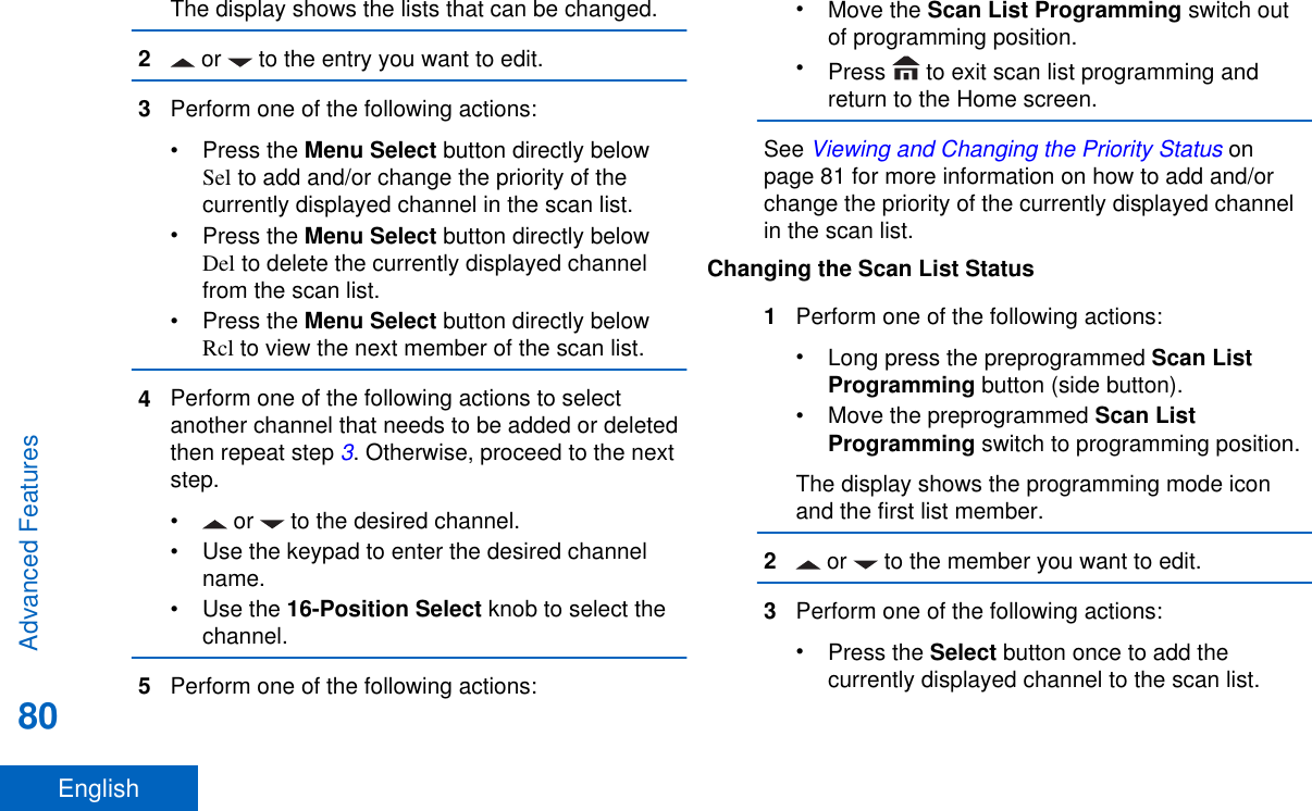 The display shows the lists that can be changed.2 or   to the entry you want to edit.3Perform one of the following actions:•Press the Menu Select button directly belowSel to add and/or change the priority of thecurrently displayed channel in the scan list.•Press the Menu Select button directly belowDel to delete the currently displayed channelfrom the scan list.•Press the Menu Select button directly belowRcl to view the next member of the scan list.4Perform one of the following actions to selectanother channel that needs to be added or deletedthen repeat step 3. Otherwise, proceed to the nextstep.•  or   to the desired channel.• Use the keypad to enter the desired channelname.•Use the 16-Position Select knob to select thechannel.5Perform one of the following actions:•Move the Scan List Programming switch outof programming position.•Press   to exit scan list programming andreturn to the Home screen.See Viewing and Changing the Priority Status onpage 81 for more information on how to add and/orchange the priority of the currently displayed channelin the scan list.Changing the Scan List Status1Perform one of the following actions:•Long press the preprogrammed Scan ListProgramming button (side button).•Move the preprogrammed Scan ListProgramming switch to programming position.The display shows the programming mode iconand the first list member.2 or   to the member you want to edit.3Perform one of the following actions:•Press the Select button once to add thecurrently displayed channel to the scan list.Advanced Features80English