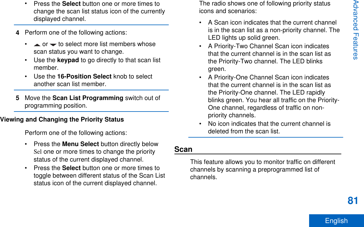 •Press the Select button one or more times tochange the scan list status icon of the currentlydisplayed channel.4Perform one of the following actions:•  or   to select more list members whosescan status you want to change.•Use the keypad to go directly to that scan listmember.•Use the 16-Position Select knob to selectanother scan list member.5Move the Scan List Programming switch out ofprogramming position.Viewing and Changing the Priority StatusPerform one of the following actions:•Press the Menu Select button directly belowSel one or more times to change the prioritystatus of the current displayed channel.•Press the Select button one or more times totoggle between different status of the Scan Liststatus icon of the current displayed channel.The radio shows one of following priority statusicons and scenarios:• A Scan icon indicates that the current channelis in the scan list as a non-priority channel. TheLED lights up solid green.• A Priority-Two Channel Scan icon indicatesthat the current channel is in the scan list asthe Priority-Two channel. The LED blinksgreen.• A Priority-One Channel Scan icon indicatesthat the current channel is in the scan list asthe Priority-One channel. The LED rapidlyblinks green. You hear all traffic on the Priority-One channel, regardless of traffic on non-priority channels.• No icon indicates that the current channel isdeleted from the scan list.ScanThis feature allows you to monitor traffic on differentchannels by scanning a preprogrammed list ofchannels.Advanced Features81English