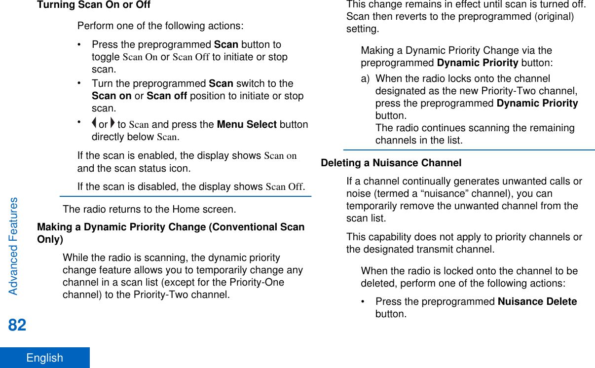 Turning Scan On or OffPerform one of the following actions:•Press the preprogrammed Scan button totoggle Scan On or Scan Off to initiate or stopscan.•Turn the preprogrammed Scan switch to theScan on or Scan off position to initiate or stopscan.• or   to Scan and press the Menu Select buttondirectly below Scan.If the scan is enabled, the display shows Scan onand the scan status icon.If the scan is disabled, the display shows Scan Off.The radio returns to the Home screen.Making a Dynamic Priority Change (Conventional ScanOnly)While the radio is scanning, the dynamic prioritychange feature allows you to temporarily change anychannel in a scan list (except for the Priority-Onechannel) to the Priority-Two channel.This change remains in effect until scan is turned off.Scan then reverts to the preprogrammed (original)setting.Making a Dynamic Priority Change via thepreprogrammed Dynamic Priority button:a) When the radio locks onto the channeldesignated as the new Priority-Two channel,press the preprogrammed Dynamic Prioritybutton.The radio continues scanning the remainingchannels in the list.Deleting a Nuisance ChannelIf a channel continually generates unwanted calls ornoise (termed a “nuisance” channel), you cantemporarily remove the unwanted channel from thescan list.This capability does not apply to priority channels orthe designated transmit channel.When the radio is locked onto the channel to bedeleted, perform one of the following actions:•Press the preprogrammed Nuisance Deletebutton.Advanced Features82English