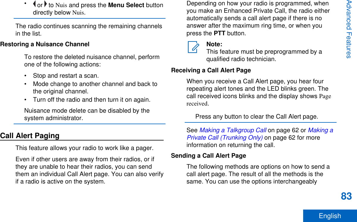 • or   to Nuis and press the Menu Select buttondirectly below Nuis.The radio continues scanning the remaining channelsin the list.Restoring a Nuisance ChannelTo restore the deleted nuisance channel, performone of the following actions:• Stop and restart a scan.• Mode change to another channel and back tothe original channel.• Turn off the radio and then turn it on again.Nuisance mode delete can be disabled by thesystem administrator.Call Alert PagingThis feature allows your radio to work like a pager.Even if other users are away from their radios, or ifthey are unable to hear their radios, you can sendthem an individual Call Alert page. You can also verifyif a radio is active on the system.Depending on how your radio is programmed, whenyou make an Enhanced Private Call, the radio eitherautomatically sends a call alert page if there is noanswer after the maximum ring time, or when youpress the PTT button.Note:This feature must be preprogrammed by aqualified radio technician.Receiving a Call Alert PageWhen you receive a Call Alert page, you hear fourrepeating alert tones and the LED blinks green. Thecall received icons blinks and the display shows Pagereceived.Press any button to clear the Call Alert page.See Making a Talkgroup Call on page 62 or Making aPrivate Call (Trunking Only) on page 62 for moreinformation on returning the call.Sending a Call Alert PageThe following methods are options on how to send acall alert page. The result of all the methods is thesame. You can use the options interchangeablyAdvanced Features83English