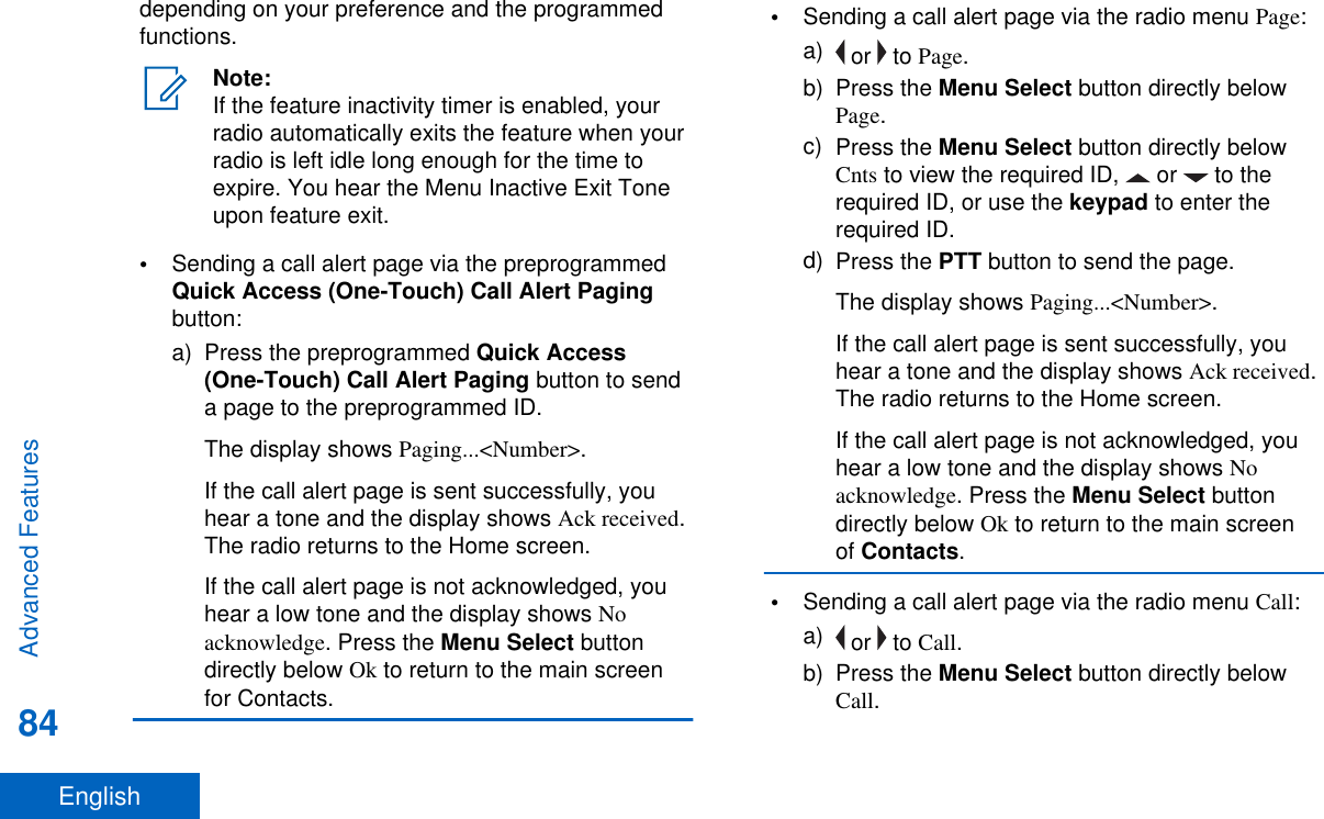 depending on your preference and the programmedfunctions.Note:If the feature inactivity timer is enabled, yourradio automatically exits the feature when yourradio is left idle long enough for the time toexpire. You hear the Menu Inactive Exit Toneupon feature exit.•Sending a call alert page via the preprogrammedQuick Access (One-Touch) Call Alert Pagingbutton:a) Press the preprogrammed Quick Access(One-Touch) Call Alert Paging button to senda page to the preprogrammed ID.The display shows Paging...&lt;Number&gt;.If the call alert page is sent successfully, youhear a tone and the display shows Ack received.The radio returns to the Home screen.If the call alert page is not acknowledged, youhear a low tone and the display shows Noacknowledge. Press the Menu Select buttondirectly below Ok to return to the main screenfor Contacts.•Sending a call alert page via the radio menu Page:a)  or   to Page.b) Press the Menu Select button directly belowPage.c) Press the Menu Select button directly belowCnts to view the required ID,   or   to therequired ID, or use the keypad to enter therequired ID.d) Press the PTT button to send the page.The display shows Paging...&lt;Number&gt;.If the call alert page is sent successfully, youhear a tone and the display shows Ack received.The radio returns to the Home screen.If the call alert page is not acknowledged, youhear a low tone and the display shows Noacknowledge. Press the Menu Select buttondirectly below Ok to return to the main screenof Contacts.•Sending a call alert page via the radio menu Call:a)  or   to Call.b) Press the Menu Select button directly belowCall.Advanced Features84English