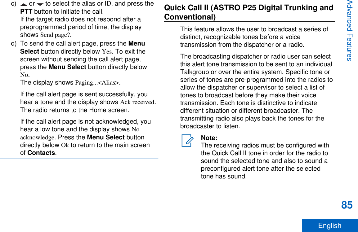 c)  or   to select the alias or ID, and press thePTT button to initiate the call.If the target radio does not respond after apreprogrammed period of time, the displayshows Send page?.d) To send the call alert page, press the MenuSelect button directly below Yes. To exit thescreen without sending the call alert page,press the Menu Select button directly belowNo.The display shows Paging...&lt;Alias&gt;.If the call alert page is sent successfully, youhear a tone and the display shows Ack received.The radio returns to the Home screen.If the call alert page is not acknowledged, youhear a low tone and the display shows Noacknowledge. Press the Menu Select buttondirectly below Ok to return to the main screenof Contacts.Quick Call II (ASTRO P25 Digital Trunking andConventional)This feature allows the user to broadcast a series ofdistinct, recognizable tones before a voicetransmission from the dispatcher or a radio.The broadcasting dispatcher or radio user can selectthis alert tone transmission to be sent to an individualTalkgroup or over the entire system. Specific tone orseries of tones are pre-programmed into the radios toallow the dispatcher or supervisor to select a list oftones to broadcast before they make their voicetransmission. Each tone is distinctive to indicatedifferent situation or different broadcaster. Thetransmitting radio also plays back the tones for thebroadcaster to listen.Note:The receiving radios must be configured withthe Quick Call II tone in order for the radio tosound the selected tone and also to sound apreconfigured alert tone after the selectedtone has sound.Advanced Features85English