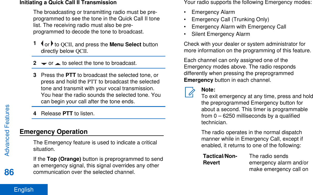 Initiating a Quick Call II TransmissionThe broadcasting or transmitting radio must be pre-programmed to see the tone in the Quick Call II tonelist. The receiving radio must also be pre-programmed to decode the tone to broadcast.1 or   to QCII, and press the Menu Select buttondirectly below QCII.2 or   to select the tone to broadcast.3Press the PTT to broadcast the selected tone, orpress and hold the PTT to broadcast the selectedtone and transmit with your vocal transmission.You hear the radio sounds the selected tone. Youcan begin your call after the tone ends.4Release PTT to listen.Emergency OperationThe Emergency feature is used to indicate a criticalsituation.If the Top (Orange) button is preprogrammed to sendan emergency signal, this signal overrides any othercommunication over the selected channel.Your radio supports the following Emergency modes:• Emergency Alarm• Emergency Call (Trunking Only)• Emergency Alarm with Emergency Call• Silent Emergency AlarmCheck with your dealer or system administrator formore information on the programming of this feature.Each channel can only assigned one of theEmergency modes above. The radio respondsdifferently when pressing the preprogrammedEmergency button in each channel.Note:To exit emergency at any time, press and holdthe preprogrammed Emergency button forabout a second. This timer is programmablefrom 0 – 6250 milliseconds by a qualifiedtechnician.The radio operates in the normal dispatchmanner while in Emergency Call, except ifenabled, it returns to one of the following:Tactical/Non-Revert The radio sendsemergency alarm and/ormake emergency call onAdvanced Features86English