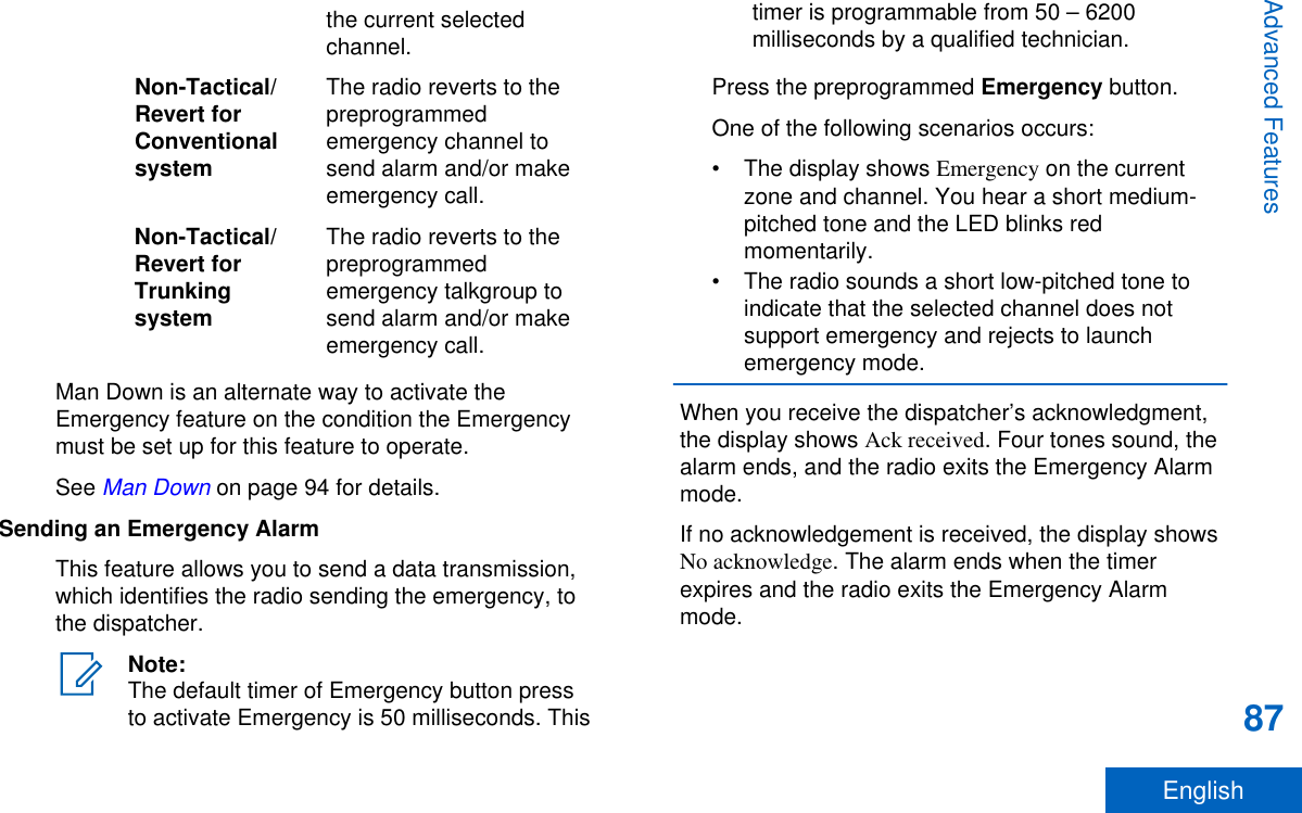 the current selectedchannel.Non-Tactical/Revert forConventionalsystemThe radio reverts to thepreprogrammedemergency channel tosend alarm and/or makeemergency call.Non-Tactical/Revert forTrunkingsystemThe radio reverts to thepreprogrammedemergency talkgroup tosend alarm and/or makeemergency call.Man Down is an alternate way to activate theEmergency feature on the condition the Emergencymust be set up for this feature to operate.See Man Down on page 94 for details.Sending an Emergency AlarmThis feature allows you to send a data transmission,which identifies the radio sending the emergency, tothe dispatcher.Note:The default timer of Emergency button pressto activate Emergency is 50 milliseconds. Thistimer is programmable from 50 – 6200milliseconds by a qualified technician.Press the preprogrammed Emergency button.One of the following scenarios occurs:• The display shows Emergency on the currentzone and channel. You hear a short medium-pitched tone and the LED blinks redmomentarily.• The radio sounds a short low-pitched tone toindicate that the selected channel does notsupport emergency and rejects to launchemergency mode.When you receive the dispatcher’s acknowledgment,the display shows Ack received. Four tones sound, thealarm ends, and the radio exits the Emergency Alarmmode.If no acknowledgement is received, the display showsNo acknowledge. The alarm ends when the timerexpires and the radio exits the Emergency Alarmmode.Advanced Features87English