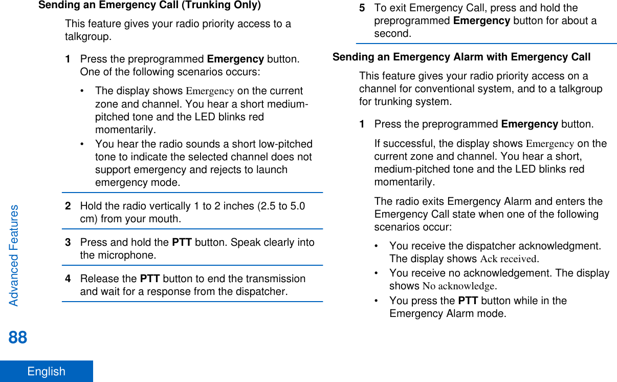 Sending an Emergency Call (Trunking Only)This feature gives your radio priority access to atalkgroup.1Press the preprogrammed Emergency button.One of the following scenarios occurs:• The display shows Emergency on the currentzone and channel. You hear a short medium-pitched tone and the LED blinks redmomentarily.• You hear the radio sounds a short low-pitchedtone to indicate the selected channel does notsupport emergency and rejects to launchemergency mode.2Hold the radio vertically 1 to 2 inches (2.5 to 5.0cm) from your mouth.3Press and hold the PTT button. Speak clearly intothe microphone.4Release the PTT button to end the transmissionand wait for a response from the dispatcher.5To exit Emergency Call, press and hold thepreprogrammed Emergency button for about asecond.Sending an Emergency Alarm with Emergency CallThis feature gives your radio priority access on achannel for conventional system, and to a talkgroupfor trunking system.1Press the preprogrammed Emergency button.If successful, the display shows Emergency on thecurrent zone and channel. You hear a short,medium-pitched tone and the LED blinks redmomentarily.The radio exits Emergency Alarm and enters theEmergency Call state when one of the followingscenarios occur:• You receive the dispatcher acknowledgment.The display shows Ack received.• You receive no acknowledgement. The displayshows No acknowledge.•You press the PTT button while in theEmergency Alarm mode.Advanced Features88English