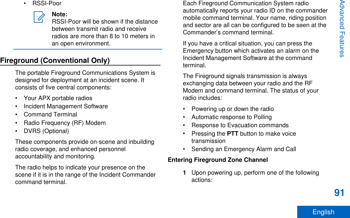 • RSSI-PoorNote:RSSI-Poor will be shown if the distancebetween transmit radio and receiveradios are more than 8 to 10 meters inan open environment.Fireground (Conventional Only)The portable Fireground Communications System isdesigned for deployment at an incident scene. Itconsists of five central components:• Your APX portable radios• Incident Management Software• Command Terminal• Radio Frequency (RF) Modem• DVRS (Optional)These components provide on-scene and inbuildingradio coverage, and enhanced personnelaccountability and monitoring.The radio helps to indicate your presence on thescene if it is in the range of the Incident Commandercommand terminal.Each Fireground Communication System radioautomatically reports your radio ID on the commandermobile command terminal. Your name, riding positionand sector are all can be configured to be seen at theCommander’s command terminal.If you have a critical situation, you can press theEmergency button which activates an alarm on theIncident Management Software at the commandterminal.The Fireground signals transmission is alwaysexchanging data between your radio and the RFModem and command terminal. The status of yourradio includes:• Powering up or down the radio• Automatic response to Polling• Response to Evacuation commands•Pressing the PTT button to make voicetransmission• Sending an Emergency Alarm and CallEntering Fireground Zone Channel1Upon powering up, perform one of the followingactions:Advanced Features91English