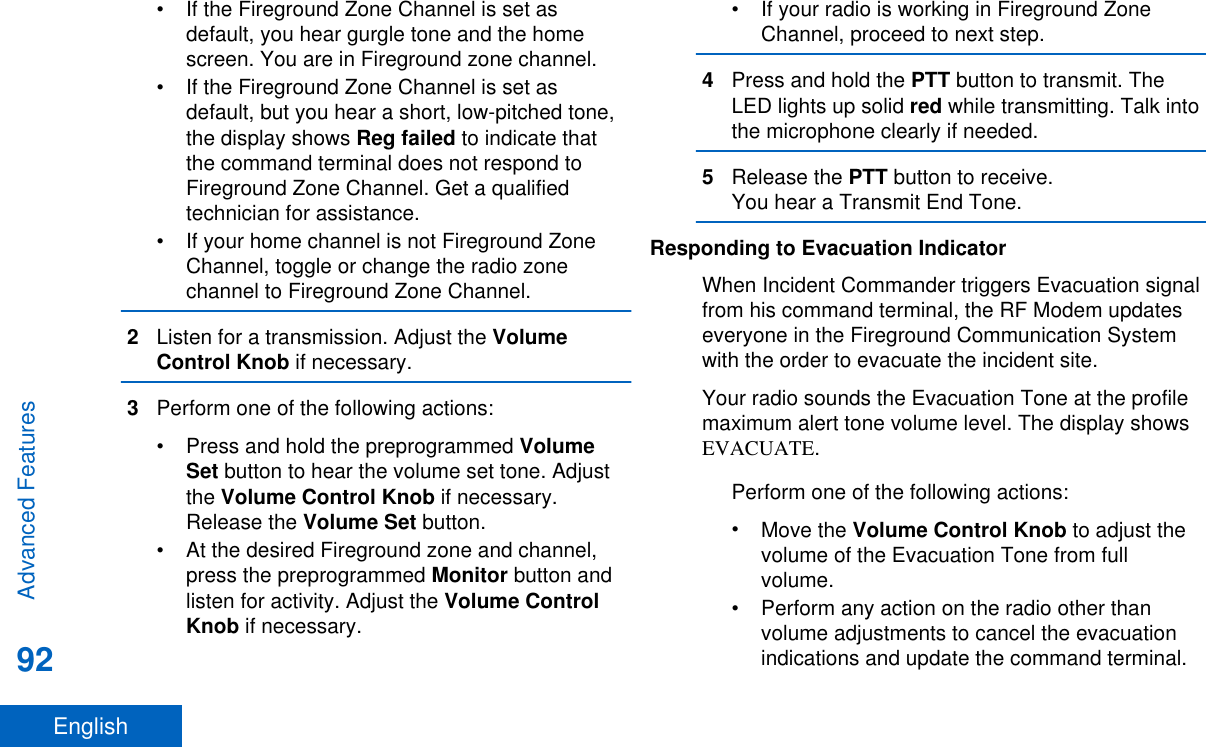 • If the Fireground Zone Channel is set asdefault, you hear gurgle tone and the homescreen. You are in Fireground zone channel.• If the Fireground Zone Channel is set asdefault, but you hear a short, low-pitched tone,the display shows Reg failed to indicate thatthe command terminal does not respond toFireground Zone Channel. Get a qualifiedtechnician for assistance.• If your home channel is not Fireground ZoneChannel, toggle or change the radio zonechannel to Fireground Zone Channel.2Listen for a transmission. Adjust the VolumeControl Knob if necessary.3Perform one of the following actions:•Press and hold the preprogrammed VolumeSet button to hear the volume set tone. Adjustthe Volume Control Knob if necessary.Release the Volume Set button.• At the desired Fireground zone and channel,press the preprogrammed Monitor button andlisten for activity. Adjust the Volume ControlKnob if necessary.• If your radio is working in Fireground ZoneChannel, proceed to next step.4Press and hold the PTT button to transmit. TheLED lights up solid red while transmitting. Talk intothe microphone clearly if needed.5Release the PTT button to receive.You hear a Transmit End Tone.Responding to Evacuation IndicatorWhen Incident Commander triggers Evacuation signalfrom his command terminal, the RF Modem updateseveryone in the Fireground Communication Systemwith the order to evacuate the incident site.Your radio sounds the Evacuation Tone at the profilemaximum alert tone volume level. The display showsEVACUATE.Perform one of the following actions:•Move the Volume Control Knob to adjust thevolume of the Evacuation Tone from fullvolume.• Perform any action on the radio other thanvolume adjustments to cancel the evacuationindications and update the command terminal.Advanced Features92English