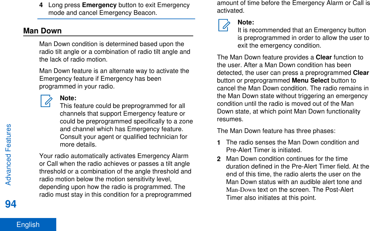 4Long press Emergency button to exit Emergencymode and cancel Emergency Beacon.Man DownMan Down condition is determined based upon theradio tilt angle or a combination of radio tilt angle andthe lack of radio motion.Man Down feature is an alternate way to activate theEmergency feature if Emergency has beenprogrammed in your radio.Note:This feature could be preprogrammed for allchannels that support Emergency feature orcould be preprogrammed specifically to a zoneand channel which has Emergency feature.Consult your agent or qualified technician formore details.Your radio automatically activates Emergency Alarmor Call when the radio achieves or passes a tilt anglethreshold or a combination of the angle threshold andradio motion below the motion sensitivity level,depending upon how the radio is programmed. Theradio must stay in this condition for a preprogrammedamount of time before the Emergency Alarm or Call isactivated.Note:It is recommended that an Emergency buttonis preprogrammed in order to allow the user toexit the emergency condition.The Man Down feature provides a Clear function tothe user. After a Man Down condition has beendetected, the user can press a preprogrammed Clearbutton or preprogrammed Menu Select button tocancel the Man Down condition. The radio remains inthe Man Down state without triggering an emergencycondition until the radio is moved out of the ManDown state, at which point Man Down functionalityresumes.The Man Down feature has three phases:1The radio senses the Man Down condition andPre-Alert Timer is initiated.2Man Down condition continues for the timeduration defined in the Pre-Alert Timer field. At theend of this time, the radio alerts the user on theMan Down status with an audible alert tone andMan-Down text on the screen. The Post-AlertTimer also initiates at this point.Advanced Features94English