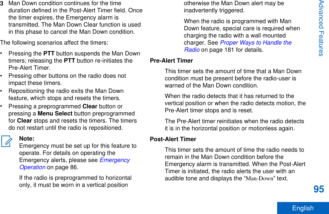 3Man Down condition continues for the timeduration defined in the Post-Alert Timer field. Oncethe timer expires, the Emergency alarm istransmitted. The Man Down Clear function is usedin this phase to cancel the Man Down condition.The following scenarios affect the timers:•Pressing the PTT button suspends the Man Downtimers; releasing the PTT button re-initiates thePre-Alert Timer.• Pressing other buttons on the radio does notimpact these timers.• Repositioning the radio exits the Man Downfeature, which stops and resets the timers.•Pressing a preprogrammed Clear button orpressing a Menu Select button preprogrammedfor Clear stops and resets the timers. The timersdo not restart until the radio is repositioned.Note:Emergency must be set up for this feature tooperate. For details on operating theEmergency alerts, please see EmergencyOperation on page 86.If the radio is preprogrammed to horizontalonly, it must be worn in a vertical positionotherwise the Man Down alert may beinadvertently triggered.When the radio is programmed with ManDown feature, special care is required whencharging the radio with a wall mountedcharger. See Proper Ways to Handle theRadio on page 181 for details.Pre-Alert TimerThis timer sets the amount of time that a Man Downcondition must be present before the radio-user iswarned of the Man Down condition.When the radio detects that it has returned to thevertical position or when the radio detects motion, thePre-Alert timer stops and is reset.The Pre-Alert timer reinitiates when the radio detectsit is in the horizontal position or motionless again.Post-Alert TimerThis timer sets the amount of time the radio needs toremain in the Man Down condition before theEmergency alarm is transmitted. When the Post-AlertTimer is initiated, the radio alerts the user with anaudible tone and displays the “Man-Down” text.Advanced Features95English