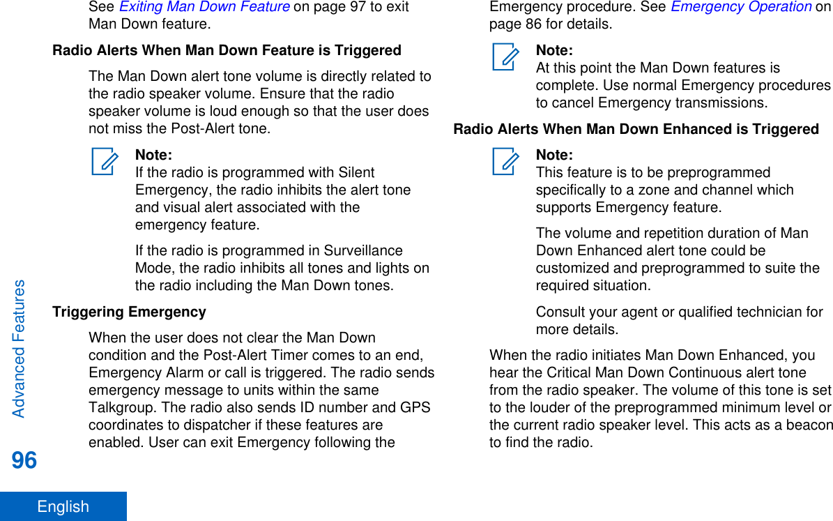 See Exiting Man Down Feature on page 97 to exitMan Down feature.Radio Alerts When Man Down Feature is TriggeredThe Man Down alert tone volume is directly related tothe radio speaker volume. Ensure that the radiospeaker volume is loud enough so that the user doesnot miss the Post-Alert tone.Note:If the radio is programmed with SilentEmergency, the radio inhibits the alert toneand visual alert associated with theemergency feature.If the radio is programmed in SurveillanceMode, the radio inhibits all tones and lights onthe radio including the Man Down tones.Triggering EmergencyWhen the user does not clear the Man Downcondition and the Post-Alert Timer comes to an end,Emergency Alarm or call is triggered. The radio sendsemergency message to units within the sameTalkgroup. The radio also sends ID number and GPScoordinates to dispatcher if these features areenabled. User can exit Emergency following theEmergency procedure. See Emergency Operation onpage 86 for details.Note:At this point the Man Down features iscomplete. Use normal Emergency proceduresto cancel Emergency transmissions.Radio Alerts When Man Down Enhanced is TriggeredNote:This feature is to be preprogrammedspecifically to a zone and channel whichsupports Emergency feature.The volume and repetition duration of ManDown Enhanced alert tone could becustomized and preprogrammed to suite therequired situation.Consult your agent or qualified technician formore details.When the radio initiates Man Down Enhanced, youhear the Critical Man Down Continuous alert tonefrom the radio speaker. The volume of this tone is setto the louder of the preprogrammed minimum level orthe current radio speaker level. This acts as a beaconto find the radio.Advanced Features96English