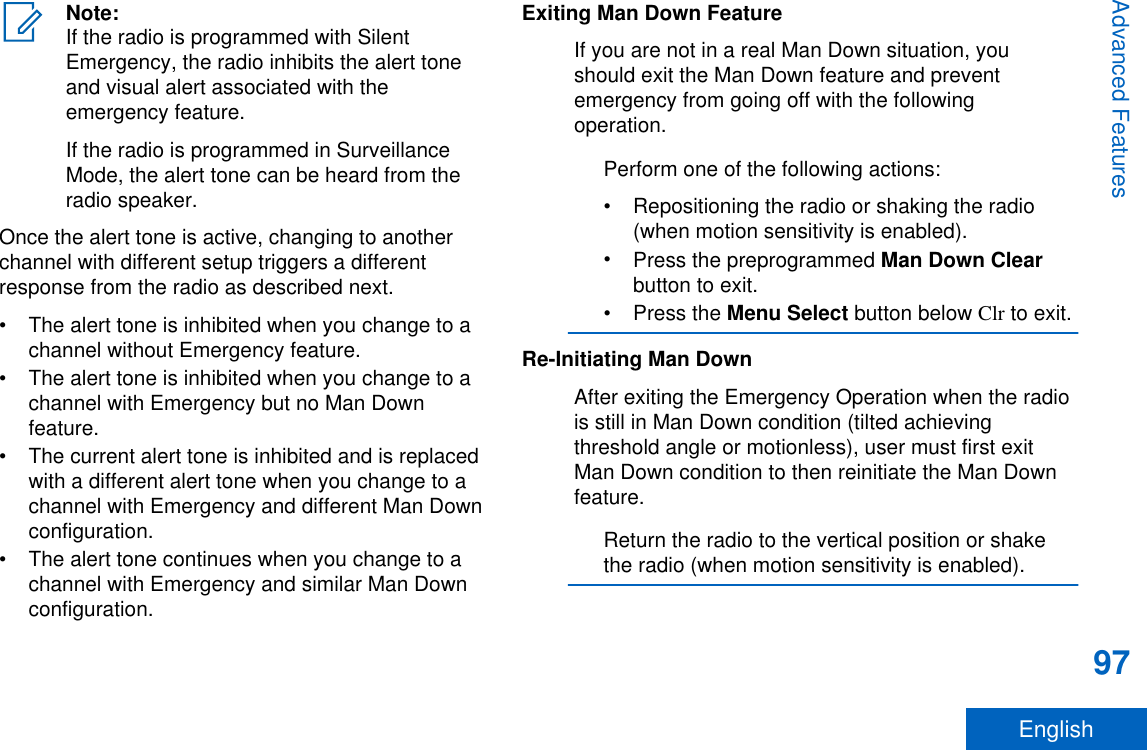Note:If the radio is programmed with SilentEmergency, the radio inhibits the alert toneand visual alert associated with theemergency feature.If the radio is programmed in SurveillanceMode, the alert tone can be heard from theradio speaker.Once the alert tone is active, changing to anotherchannel with different setup triggers a differentresponse from the radio as described next.• The alert tone is inhibited when you change to achannel without Emergency feature.• The alert tone is inhibited when you change to achannel with Emergency but no Man Downfeature.• The current alert tone is inhibited and is replacedwith a different alert tone when you change to achannel with Emergency and different Man Downconfiguration.• The alert tone continues when you change to achannel with Emergency and similar Man Downconfiguration.Exiting Man Down FeatureIf you are not in a real Man Down situation, youshould exit the Man Down feature and preventemergency from going off with the followingoperation.Perform one of the following actions:• Repositioning the radio or shaking the radio(when motion sensitivity is enabled).•Press the preprogrammed Man Down Clearbutton to exit.•Press the Menu Select button below Clr to exit.Re-Initiating Man DownAfter exiting the Emergency Operation when the radiois still in Man Down condition (tilted achievingthreshold angle or motionless), user must first exitMan Down condition to then reinitiate the Man Downfeature.Return the radio to the vertical position or shakethe radio (when motion sensitivity is enabled).Advanced Features97English