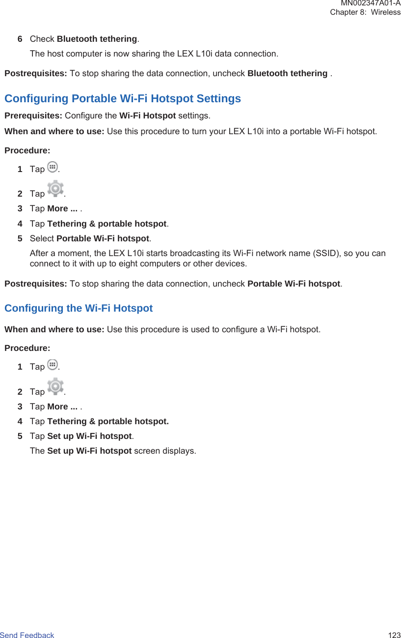 6Check Bluetooth tethering.The host computer is now sharing the LEX L10i data connection.Postrequisites: To stop sharing the data connection, uncheck Bluetooth tethering .Configuring Portable Wi-Fi Hotspot SettingsPrerequisites: Configure the Wi-Fi Hotspot settings.When and where to use: Use this procedure to turn your LEX L10i into a portable Wi-Fi hotspot.Procedure:1Tap  .2Tap  .3Tap More ... .4Tap Tethering &amp; portable hotspot.5Select Portable Wi-Fi hotspot.After a moment, the LEX L10i starts broadcasting its Wi-Fi network name (SSID), so you canconnect to it with up to eight computers or other devices.Postrequisites: To stop sharing the data connection, uncheck Portable Wi-Fi hotspot.Configuring the Wi-Fi HotspotWhen and where to use: Use this procedure is used to configure a Wi-Fi hotspot.Procedure:1Tap  .2Tap  .3Tap More ... .4Tap Tethering &amp; portable hotspot.5Tap Set up Wi-Fi hotspot.The Set up Wi-Fi hotspot screen displays.MN002347A01-AChapter 8:  WirelessSend Feedback   123