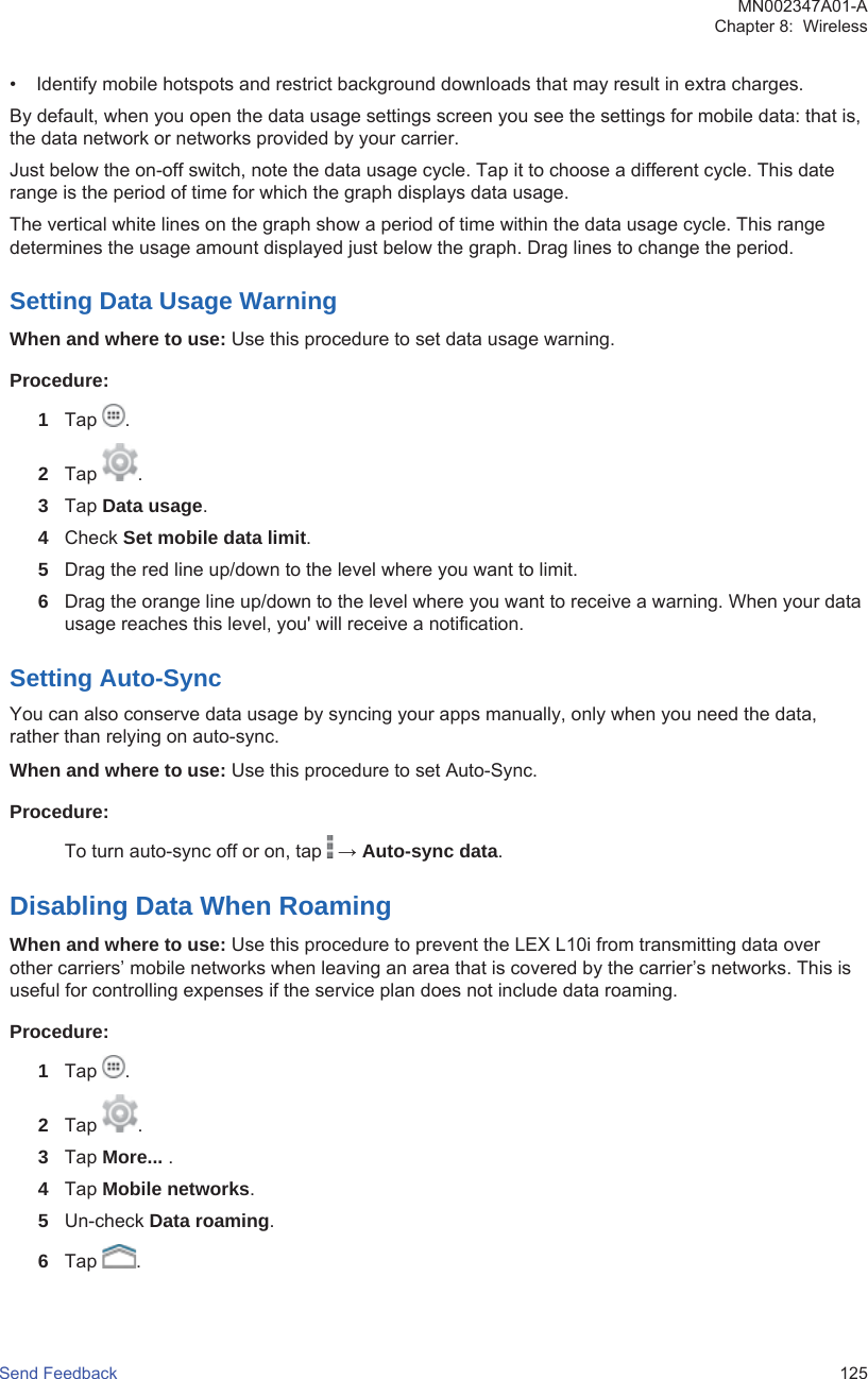 • Identify mobile hotspots and restrict background downloads that may result in extra charges.By default, when you open the data usage settings screen you see the settings for mobile data: that is,the data network or networks provided by your carrier.Just below the on-off switch, note the data usage cycle. Tap it to choose a different cycle. This daterange is the period of time for which the graph displays data usage.The vertical white lines on the graph show a period of time within the data usage cycle. This rangedetermines the usage amount displayed just below the graph. Drag lines to change the period.Setting Data Usage WarningWhen and where to use: Use this procedure to set data usage warning.Procedure:1Tap  .2Tap  .3Tap Data usage.4Check Set mobile data limit.5Drag the red line up/down to the level where you want to limit.6Drag the orange line up/down to the level where you want to receive a warning. When your datausage reaches this level, you&apos; will receive a notification.Setting Auto-SyncYou can also conserve data usage by syncing your apps manually, only when you need the data,rather than relying on auto-sync.When and where to use: Use this procedure to set Auto-Sync.Procedure:To turn auto-sync off or on, tap   → Auto-sync data.Disabling Data When RoamingWhen and where to use: Use this procedure to prevent the LEX L10i from transmitting data overother carriers’ mobile networks when leaving an area that is covered by the carrier’s networks. This isuseful for controlling expenses if the service plan does not include data roaming.Procedure:1Tap  .2Tap  .3Tap More... .4Tap Mobile networks.5Un-check Data roaming.6Tap  .MN002347A01-AChapter 8:  WirelessSend Feedback   125
