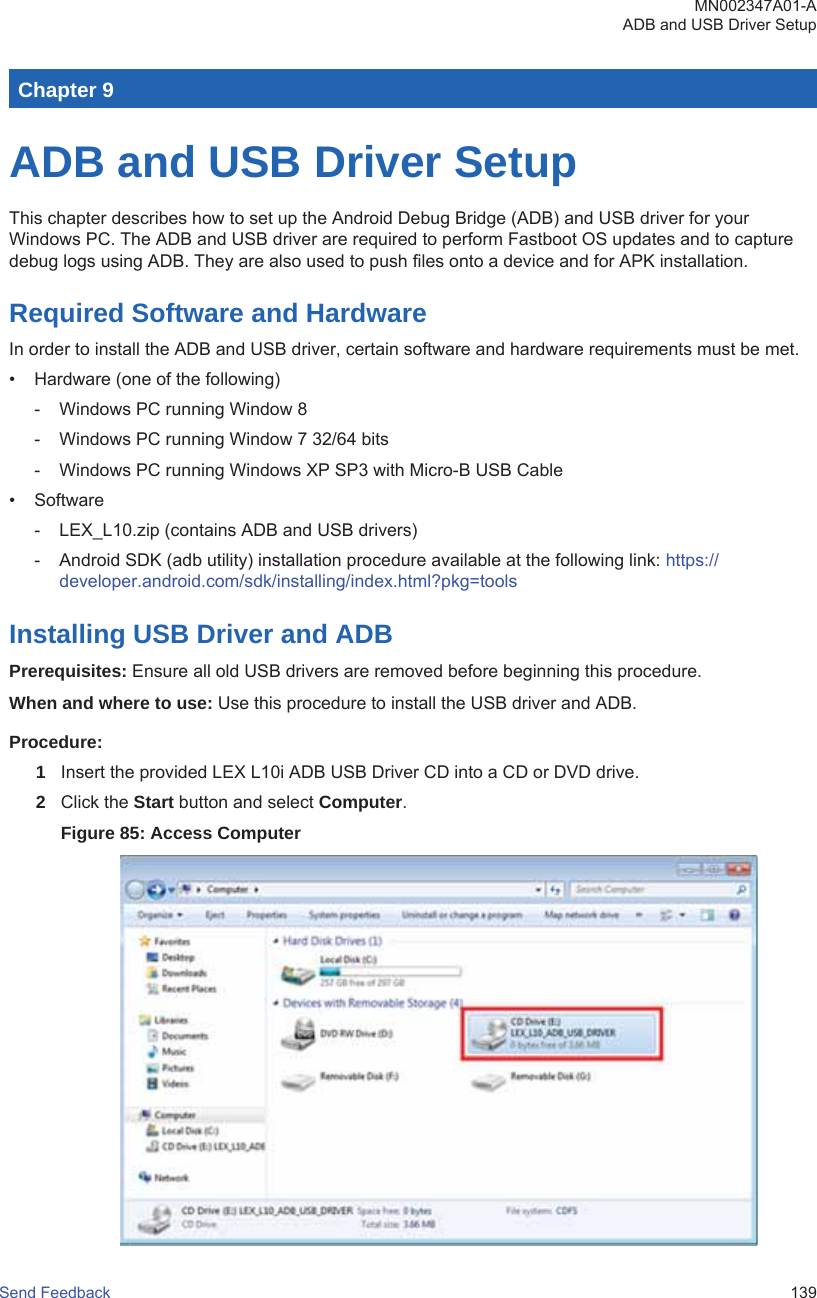 Chapter 9ADB and USB Driver SetupThis chapter describes how to set up the Android Debug Bridge (ADB) and USB driver for yourWindows PC. The ADB and USB driver are required to perform Fastboot OS updates and to capturedebug logs using ADB. They are also used to push files onto a device and for APK installation.Required Software and HardwareIn order to install the ADB and USB driver, certain software and hardware requirements must be met.• Hardware (one of the following)- Windows PC running Window 8- Windows PC running Window 7 32/64 bits- Windows PC running Windows XP SP3 with Micro-B USB Cable• Software- LEX_L10.zip (contains ADB and USB drivers)- Android SDK (adb utility) installation procedure available at the following link: https://developer.android.com/sdk/installing/index.html?pkg=toolsInstalling USB Driver and ADBPrerequisites: Ensure all old USB drivers are removed before beginning this procedure.When and where to use: Use this procedure to install the USB driver and ADB.Procedure:1Insert the provided LEX L10i ADB USB Driver CD into a CD or DVD drive.2Click the Start button and select Computer.Figure 85: Access ComputerMN002347A01-AADB and USB Driver SetupSend Feedback   139
