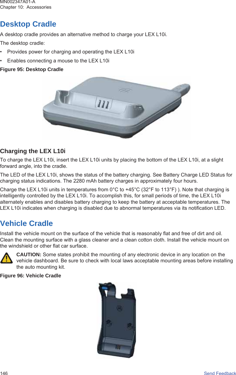Desktop CradleA desktop cradle provides an alternative method to charge your LEX L10i.The desktop cradle:• Provides power for charging and operating the LEX L10i• Enables connecting a mouse to the LEX L10iFigure 95: Desktop CradleCharging the LEX L10iTo charge the LEX L10i, insert the LEX L10i units by placing the bottom of the LEX L10i, at a slightforward angle, into the cradle.The LED of the LEX L10i, shows the status of the battery charging. See Battery Charge LED Status forcharging status indications. The 2280 mAh battery charges in approximately four hours.Charge the LEX L10i units in temperatures from 0°C to +45°C (32°F to 113°F) ). Note that charging isintelligently controlled by the LEX L10i. To accomplish this, for small periods of time, the LEX L10ialternately enables and disables battery charging to keep the battery at acceptable temperatures. TheLEX L10i indicates when charging is disabled due to abnormal temperatures via its notification LED.Vehicle CradleInstall the vehicle mount on the surface of the vehicle that is reasonably flat and free of dirt and oil.Clean the mounting surface with a glass cleaner and a clean cotton cloth. Install the vehicle mount onthe windshield or other flat car surface.CAUTION: Some states prohibit the mounting of any electronic device in any location on thevehicle dashboard. Be sure to check with local laws acceptable mounting areas before installingthe auto mounting kit.Figure 96: Vehicle CradleMN002347A01-AChapter 10:  Accessories146   Send Feedback