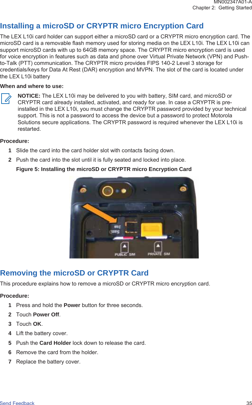 Installing a microSD or CRYPTR micro Encryption CardThe LEX L10i card holder can support either a microSD card or a CRYPTR micro encryption card. ThemicroSD card is a removable flash memory used for storing media on the LEX L10i. The LEX L10i cansupport microSD cards with up to 64GB memory space. The CRYPTR micro encryption card is usedfor voice encryption in features such as data and phone over Virtual Private Network (VPN) and Push-to-Talk (PTT) communication. The CRYPTR micro provides FIPS 140-2 Level 3 storage forcredentials/keys for Data At Rest (DAR) encryption and MVPN. The slot of the card is located underthe LEX L10i batteryWhen and where to use:NOTICE: The LEX L10i may be delivered to you with battery, SIM card, and microSD orCRYPTR card already installed, activated, and ready for use. In case a CRYPTR is pre-installed in the LEX L10i, you must change the CRYPTR password provided by your technicalsupport. This is not a password to access the device but a password to protect MotorolaSolutions secure applications. The CRYPTR password is required whenever the LEX L10i isrestarted.Procedure:1Slide the card into the card holder slot with contacts facing down.2Push the card into the slot until it is fully seated and locked into place.Figure 5: Installing the microSD or CRYPTR micro Encryption CardRemoving the microSD or CRYPTR CardThis procedure explains how to remove a microSD or CRYPTR micro encryption card.Procedure:1Press and hold the Power button for three seconds.2Touch Power Off.3Touch OK.4Lift the battery cover.5Push the Card Holder lock down to release the card.6Remove the card from the holder.7Replace the battery cover.MN002347A01-AChapter 2:  Getting StartedSend Feedback   35