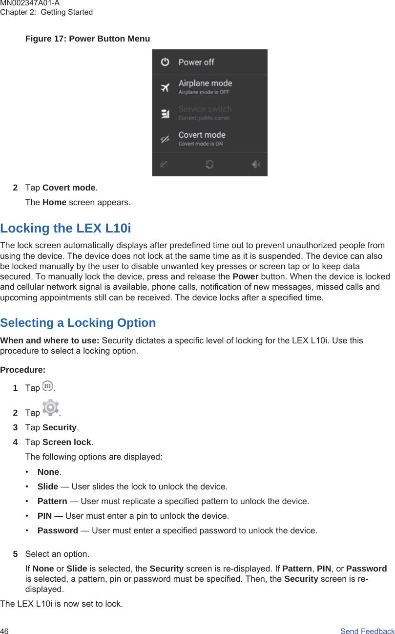 Figure 17: Power Button Menu2Tap Covert mode.The Home screen appears.Locking the LEX L10iThe lock screen automatically displays after predefined time out to prevent unauthorized people fromusing the device. The device does not lock at the same time as it is suspended. The device can alsobe locked manually by the user to disable unwanted key presses or screen tap or to keep datasecured. To manually lock the device, press and release the Power button. When the device is lockedand cellular network signal is available, phone calls, notification of new messages, missed calls andupcoming appointments still can be received. The device locks after a specified time.Selecting a Locking OptionWhen and where to use: Security dictates a specific level of locking for the LEX L10i. Use thisprocedure to select a locking option.Procedure:1Tap  .2Tap  .3Tap Security.4Tap Screen lock.The following options are displayed:•None.•Slide — User slides the lock to unlock the device.•Pattern — User must replicate a specified pattern to unlock the device.•PIN — User must enter a pin to unlock the device.•Password — User must enter a specified password to unlock the device.5Select an option.If None or Slide is selected, the Security screen is re-displayed. If Pattern, PIN, or Passwordis selected, a pattern, pin or password must be specified. Then, the Security screen is re-displayed.The LEX L10i is now set to lock.MN002347A01-AChapter 2:  Getting Started46   Send Feedback