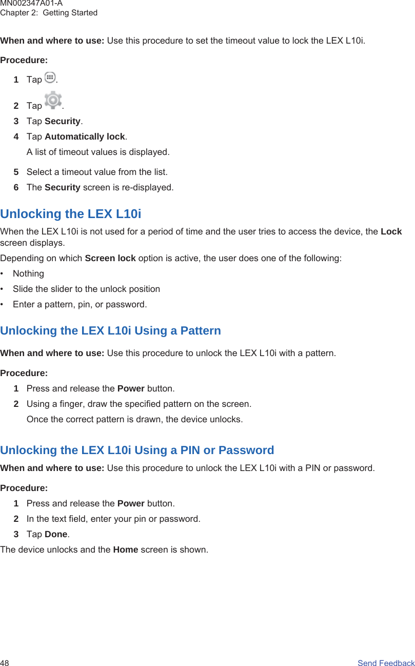 When and where to use: Use this procedure to set the timeout value to lock the LEX L10i.Procedure:1Tap  .2Tap  .3Tap Security.4Tap Automatically lock.A list of timeout values is displayed.5Select a timeout value from the list.6The Security screen is re-displayed.Unlocking the LEX L10iWhen the LEX L10i is not used for a period of time and the user tries to access the device, the Lockscreen displays.Depending on which Screen lock option is active, the user does one of the following:• Nothing• Slide the slider to the unlock position• Enter a pattern, pin, or password.Unlocking the LEX L10i Using a PatternWhen and where to use: Use this procedure to unlock the LEX L10i with a pattern.Procedure:1Press and release the Power button.2Using a finger, draw the specified pattern on the screen.Once the correct pattern is drawn, the device unlocks.Unlocking the LEX L10i Using a PIN or PasswordWhen and where to use: Use this procedure to unlock the LEX L10i with a PIN or password.Procedure:1Press and release the Power button.2In the text field, enter your pin or password.3Tap Done.The device unlocks and the Home screen is shown.MN002347A01-AChapter 2:  Getting Started48   Send Feedback