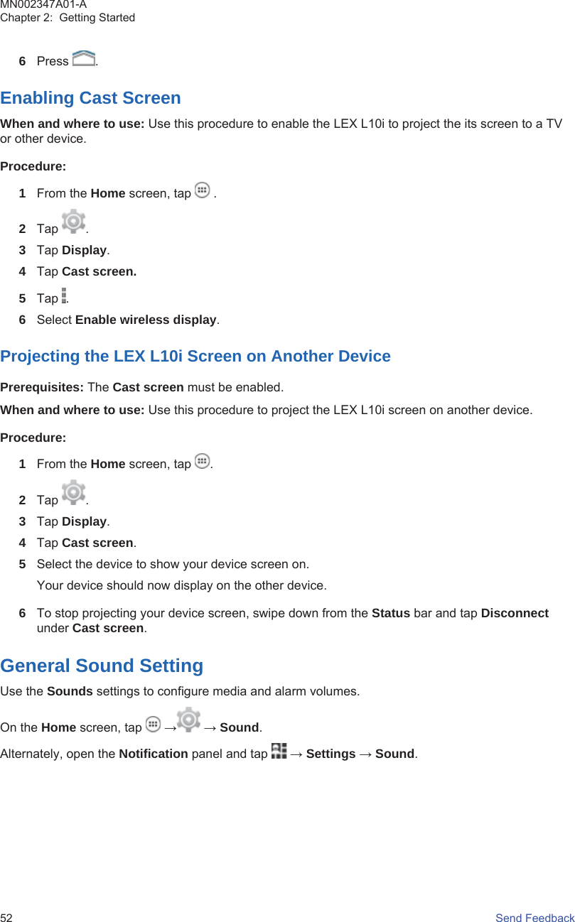 6Press  .Enabling Cast ScreenWhen and where to use: Use this procedure to enable the LEX L10i to project the its screen to a TVor other device.Procedure:1From the Home screen, tap   .2Tap  .3Tap Display.4Tap Cast screen.5Tap  .6Select Enable wireless display.Projecting the LEX L10i Screen on Another DevicePrerequisites: The Cast screen must be enabled.When and where to use: Use this procedure to project the LEX L10i screen on another device.Procedure:1From the Home screen, tap  .2Tap  .3Tap Display.4Tap Cast screen.5Select the device to show your device screen on.Your device should now display on the other device.6To stop projecting your device screen, swipe down from the Status bar and tap Disconnectunder Cast screen.General Sound SettingUse the Sounds settings to configure media and alarm volumes.On the Home screen, tap   → → Sound.Alternately, open the Notification panel and tap   → Settings → Sound.MN002347A01-AChapter 2:  Getting Started52   Send Feedback