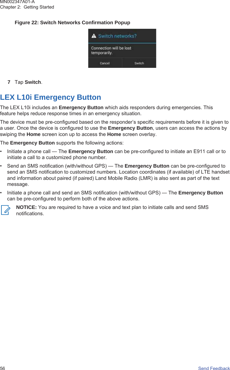 Figure 22: Switch Networks Confirmation Popup7Tap Switch.LEX L10i Emergency ButtonThe LEX L10i includes an Emergency Button which aids responders during emergencies. Thisfeature helps reduce response times in an emergency situation.The device must be pre-configured based on the responder’s specific requirements before it is given toa user. Once the device is configured to use the Emergency Button, users can access the actions byswiping the Home screen icon up to access the Home screen overlay.The Emergency Button supports the following actions:• Initiate a phone call — The Emergency Button can be pre-configured to initiate an E911 call or toinitiate a call to a customized phone number.• Send an SMS notification (with/without GPS) — The Emergency Button can be pre-configured tosend an SMS notification to customized numbers. Location coordinates (if available) of LTE handsetand information about paired (if paired) Land Mobile Radio (LMR) is also sent as part of the textmessage.• Initiate a phone call and send an SMS notification (with/without GPS) — The Emergency Buttoncan be pre-configured to perform both of the above actions.NOTICE: You are required to have a voice and text plan to initiate calls and send SMSnotifications.MN002347A01-AChapter 2:  Getting Started56   Send Feedback