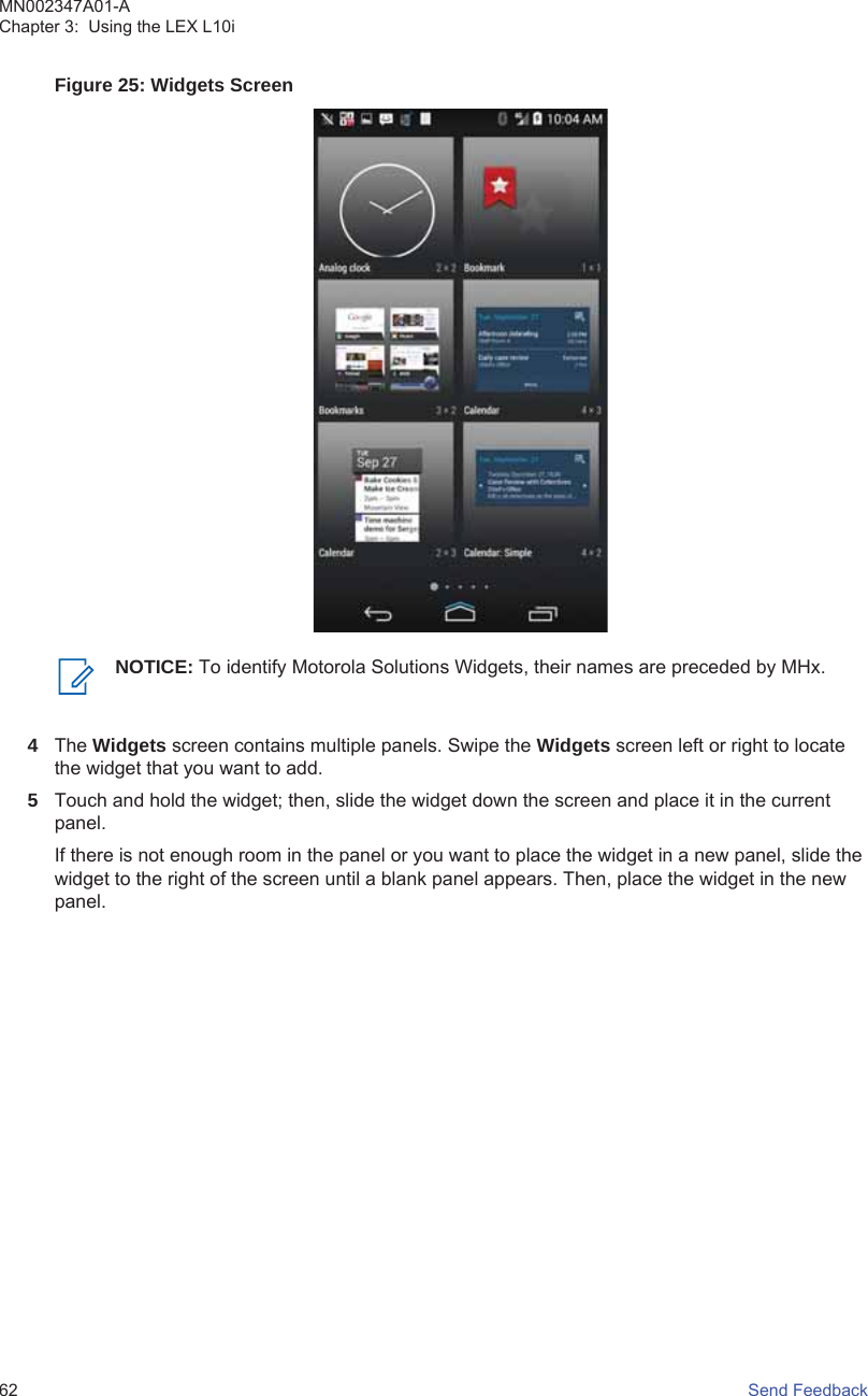 Figure 25: Widgets ScreenNOTICE: To identify Motorola Solutions Widgets, their names are preceded by MHx.4The Widgets screen contains multiple panels. Swipe the Widgets screen left or right to locatethe widget that you want to add.5Touch and hold the widget; then, slide the widget down the screen and place it in the currentpanel.If there is not enough room in the panel or you want to place the widget in a new panel, slide thewidget to the right of the screen until a blank panel appears. Then, place the widget in the newpanel.MN002347A01-AChapter 3:  Using the LEX L10i62   Send Feedback