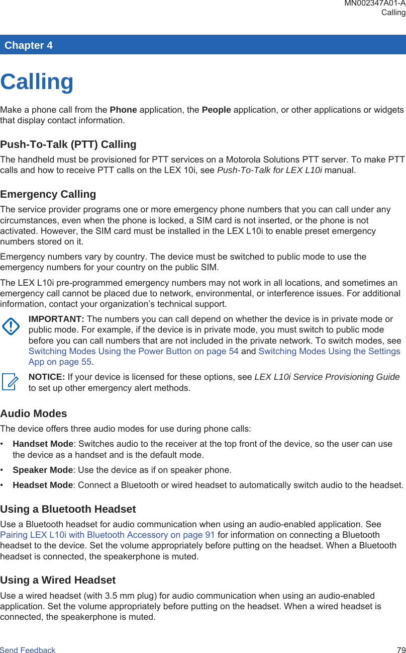 Chapter 4CallingMake a phone call from the Phone application, the People application, or other applications or widgetsthat display contact information.Push-To-Talk (PTT) CallingThe handheld must be provisioned for PTT services on a Motorola Solutions PTT server. To make PTTcalls and how to receive PTT calls on the LEX 10i, see Push-To-Talk for LEX L10i manual.Emergency CallingThe service provider programs one or more emergency phone numbers that you can call under anycircumstances, even when the phone is locked, a SIM card is not inserted, or the phone is notactivated. However, the SIM card must be installed in the LEX L10i to enable preset emergencynumbers stored on it.Emergency numbers vary by country. The device must be switched to public mode to use theemergency numbers for your country on the public SIM.The LEX L10i pre-programmed emergency numbers may not work in all locations, and sometimes anemergency call cannot be placed due to network, environmental, or interference issues. For additionalinformation, contact your organization’s technical support.IMPORTANT: The numbers you can call depend on whether the device is in private mode orpublic mode. For example, if the device is in private mode, you must switch to public modebefore you can call numbers that are not included in the private network. To switch modes, see Switching Modes Using the Power Button on page 54 and Switching Modes Using the SettingsApp on page 55.NOTICE: If your device is licensed for these options, see LEX L10i Service Provisioning Guideto set up other emergency alert methods.Audio ModesThe device offers three audio modes for use during phone calls:•Handset Mode: Switches audio to the receiver at the top front of the device, so the user can usethe device as a handset and is the default mode.•Speaker Mode: Use the device as if on speaker phone.•Headset Mode: Connect a Bluetooth or wired headset to automatically switch audio to the headset.Using a Bluetooth HeadsetUse a Bluetooth headset for audio communication when using an audio-enabled application. See Pairing LEX L10i with Bluetooth Accessory on page 91 for information on connecting a Bluetoothheadset to the device. Set the volume appropriately before putting on the headset. When a Bluetoothheadset is connected, the speakerphone is muted.Using a Wired HeadsetUse a wired headset (with 3.5 mm plug) for audio communication when using an audio-enabledapplication. Set the volume appropriately before putting on the headset. When a wired headset isconnected, the speakerphone is muted.MN002347A01-ACallingSend Feedback   79