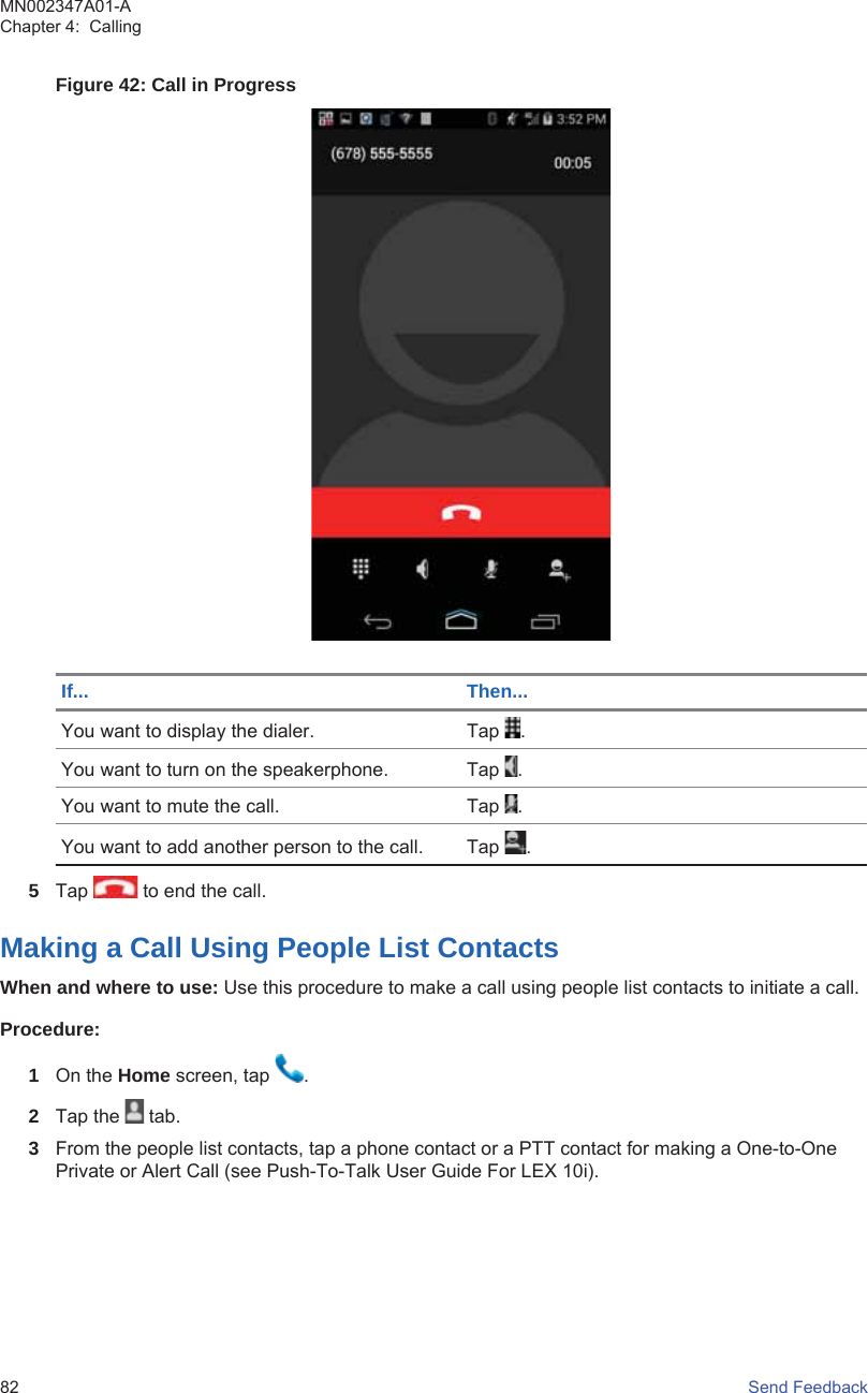 Figure 42: Call in ProgressIf... Then...You want to display the dialer. Tap  .You want to turn on the speakerphone. Tap  .You want to mute the call. Tap  .You want to add another person to the call. Tap  .5Tap   to end the call.Making a Call Using People List ContactsWhen and where to use: Use this procedure to make a call using people list contacts to initiate a call.Procedure:1On the Home screen, tap  .2Tap the   tab.3From the people list contacts, tap a phone contact or a PTT contact for making a One-to-OnePrivate or Alert Call (see Push-To-Talk User Guide For LEX 10i).MN002347A01-AChapter 4:  Calling82   Send Feedback