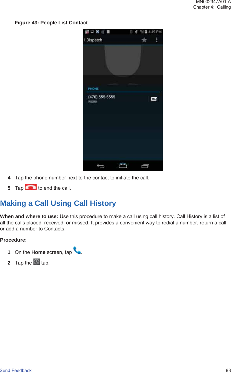 Figure 43: People List Contact4Tap the phone number next to the contact to initiate the call.5Tap   to end the call.Making a Call Using Call HistoryWhen and where to use: Use this procedure to make a call using call history. Call History is a list ofall the calls placed, received, or missed. It provides a convenient way to redial a number, return a call,or add a number to Contacts.Procedure:1On the Home screen, tap  .2Tap the   tab.MN002347A01-AChapter 4:  CallingSend Feedback   83