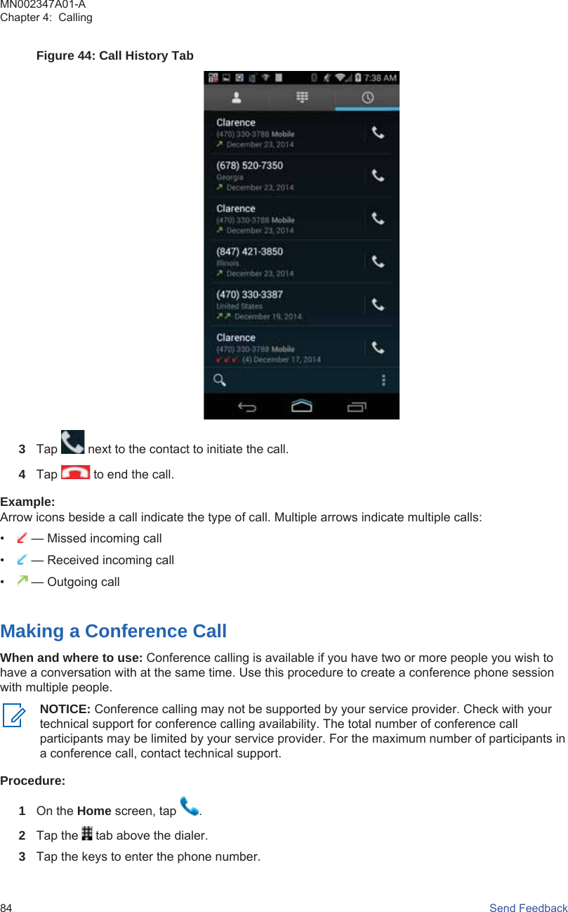 Figure 44: Call History Tab3Tap   next to the contact to initiate the call.4Tap   to end the call.Example:Arrow icons beside a call indicate the type of call. Multiple arrows indicate multiple calls:• — Missed incoming call• — Received incoming call• — Outgoing callMaking a Conference CallWhen and where to use: Conference calling is available if you have two or more people you wish tohave a conversation with at the same time. Use this procedure to create a conference phone sessionwith multiple people.NOTICE: Conference calling may not be supported by your service provider. Check with yourtechnical support for conference calling availability. The total number of conference callparticipants may be limited by your service provider. For the maximum number of participants ina conference call, contact technical support.Procedure:1On the Home screen, tap  .2Tap the   tab above the dialer.3Tap the keys to enter the phone number.MN002347A01-AChapter 4:  Calling84   Send Feedback