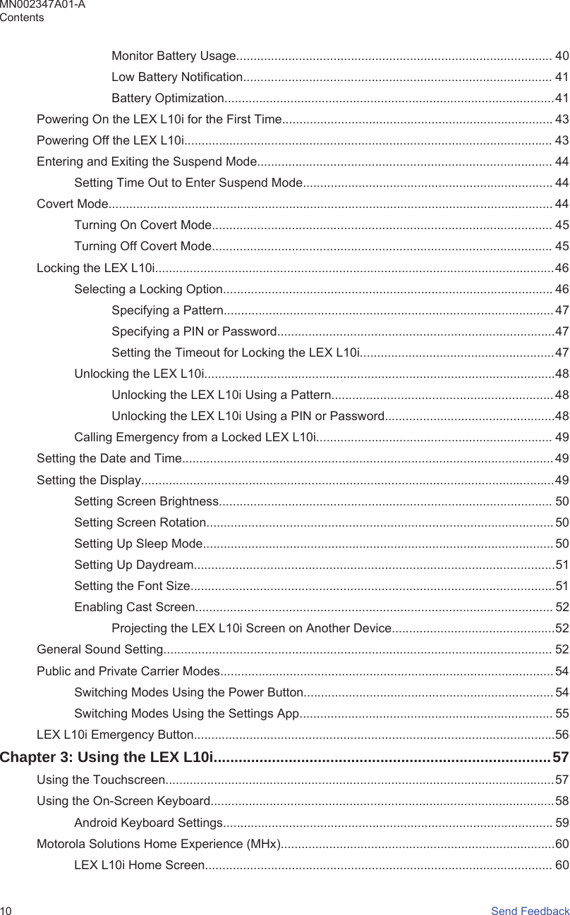 Monitor Battery Usage........................................................................................... 40Low Battery Notification......................................................................................... 41Battery Optimization...............................................................................................41Powering On the LEX L10i for the First Time.............................................................................. 43Powering Off the LEX L10i.......................................................................................................... 43Entering and Exiting the Suspend Mode..................................................................................... 44Setting Time Out to Enter Suspend Mode........................................................................ 44Covert Mode................................................................................................................................ 44Turning On Covert Mode.................................................................................................. 45Turning Off Covert Mode.................................................................................................. 45Locking the LEX L10i...................................................................................................................46Selecting a Locking Option............................................................................................... 46Specifying a Pattern............................................................................................... 47Specifying a PIN or Password................................................................................47Setting the Timeout for Locking the LEX L10i........................................................47Unlocking the LEX L10i.....................................................................................................48Unlocking the LEX L10i Using a Pattern................................................................ 48Unlocking the LEX L10i Using a PIN or Password.................................................48Calling Emergency from a Locked LEX L10i.................................................................... 49Setting the Date and Time........................................................................................................... 49Setting the Display.......................................................................................................................49Setting Screen Brightness................................................................................................ 50Setting Screen Rotation.................................................................................................... 50Setting Up Sleep Mode..................................................................................................... 50Setting Up Daydream........................................................................................................51Setting the Font Size.........................................................................................................51Enabling Cast Screen....................................................................................................... 52Projecting the LEX L10i Screen on Another Device...............................................52General Sound Setting................................................................................................................ 52Public and Private Carrier Modes................................................................................................54Switching Modes Using the Power Button........................................................................ 54Switching Modes Using the Settings App......................................................................... 55LEX L10i Emergency Button........................................................................................................56Chapter 3: Using the LEX L10i.................................................................................57Using the Touchscreen................................................................................................................57Using the On-Screen Keyboard...................................................................................................58Android Keyboard Settings............................................................................................... 59Motorola Solutions Home Experience (MHx)...............................................................................60LEX L10i Home Screen.................................................................................................... 60MN002347A01-AContents10   Send Feedback