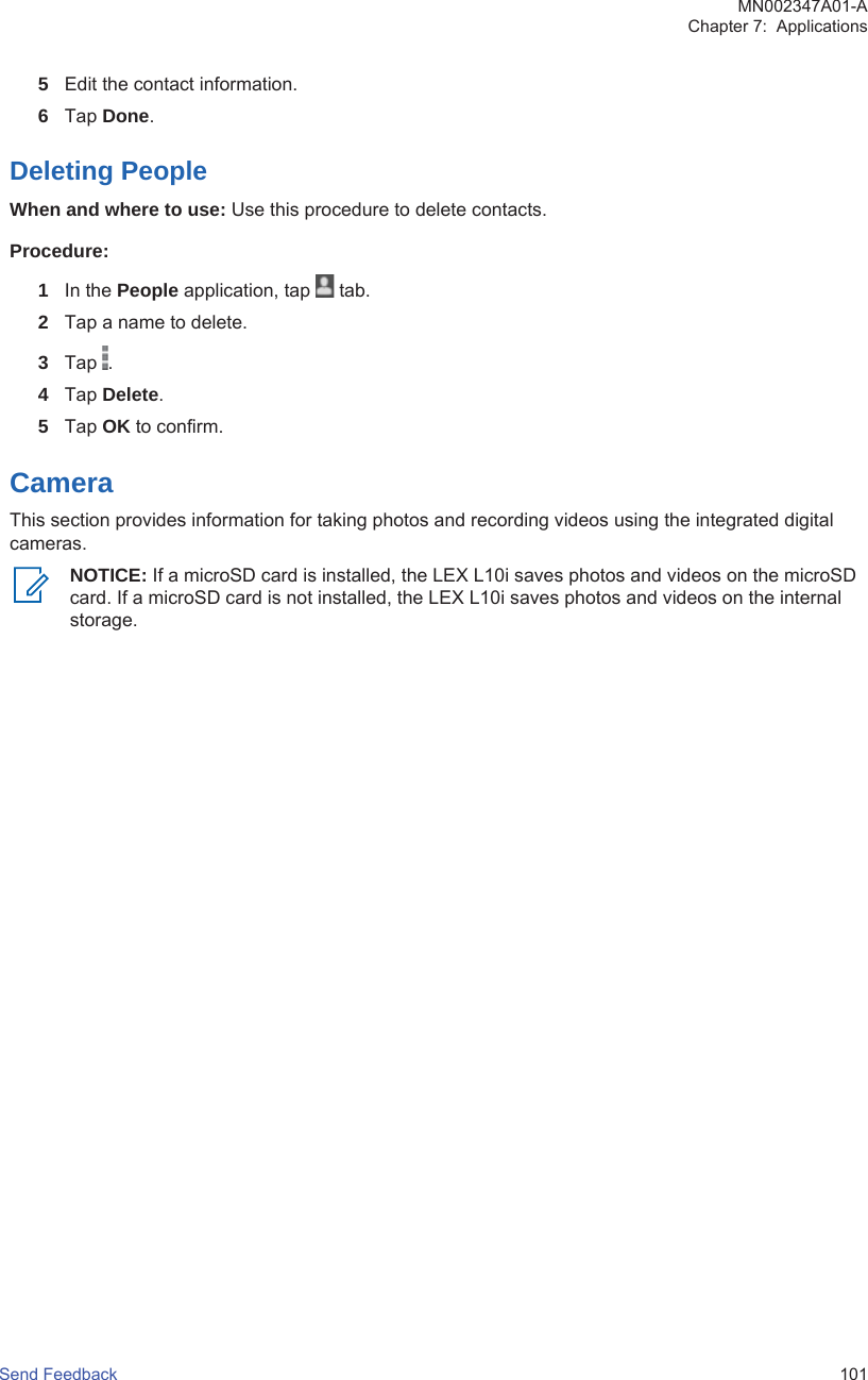 5Edit the contact information.6Tap Done.Deleting PeopleWhen and where to use: Use this procedure to delete contacts.Procedure:1In the People application, tap   tab.2Tap a name to delete.3Tap  .4Tap Delete.5Tap OK to confirm.CameraThis section provides information for taking photos and recording videos using the integrated digitalcameras.NOTICE: If a microSD card is installed, the LEX L10i saves photos and videos on the microSDcard. If a microSD card is not installed, the LEX L10i saves photos and videos on the internalstorage.MN002347A01-AChapter 7:  ApplicationsSend Feedback   101