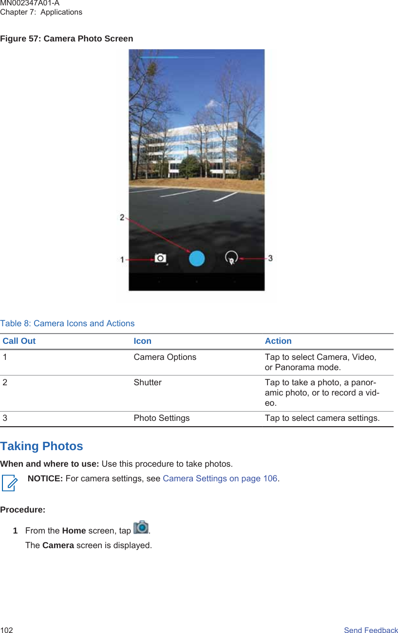 Figure 57: Camera Photo ScreenTable 8: Camera Icons and ActionsCall Out Icon Action1 Camera Options Tap to select Camera, Video,or Panorama mode.2 Shutter Tap to take a photo, a panor-amic photo, or to record a vid-eo.3 Photo Settings Tap to select camera settings.Taking PhotosWhen and where to use: Use this procedure to take photos.NOTICE: For camera settings, see Camera Settings on page 106.Procedure:1From the Home screen, tap  .The Camera screen is displayed.MN002347A01-AChapter 7:  Applications102   Send Feedback