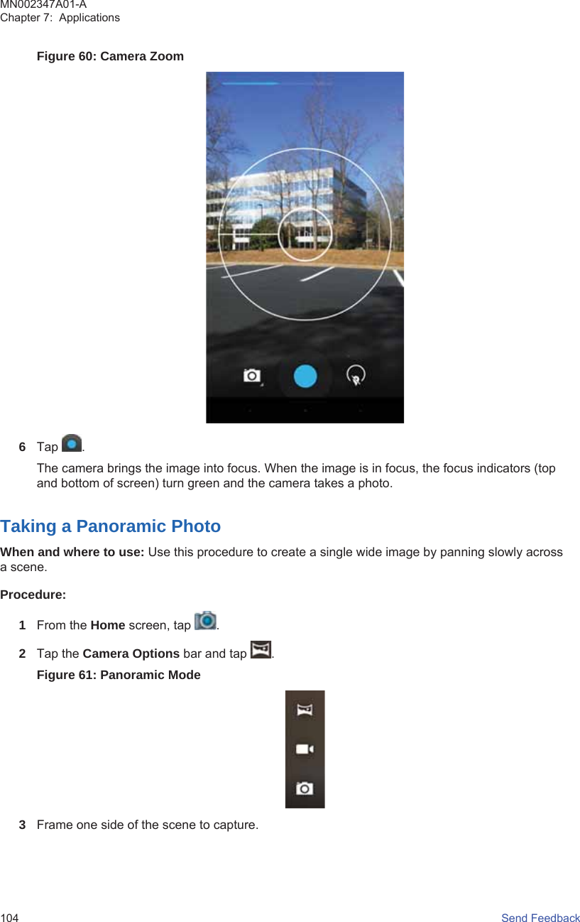 Figure 60: Camera Zoom6Tap  .The camera brings the image into focus. When the image is in focus, the focus indicators (topand bottom of screen) turn green and the camera takes a photo.Taking a Panoramic PhotoWhen and where to use: Use this procedure to create a single wide image by panning slowly acrossa scene.Procedure:1From the Home screen, tap  .2Tap the Camera Options bar and tap  .Figure 61: Panoramic Mode3Frame one side of the scene to capture.MN002347A01-AChapter 7:  Applications104   Send Feedback