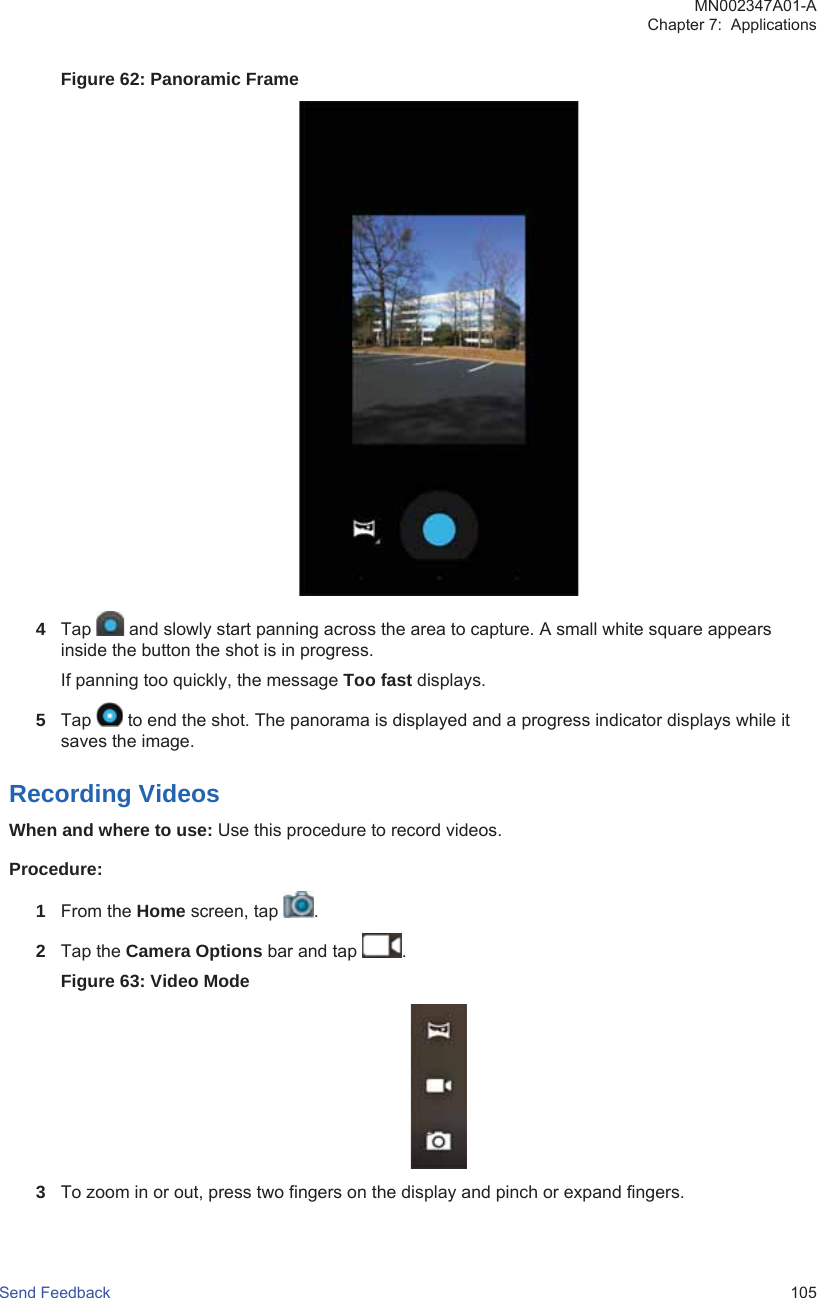 Figure 62: Panoramic Frame4Tap   and slowly start panning across the area to capture. A small white square appearsinside the button the shot is in progress.If panning too quickly, the message Too fast displays.5Tap   to end the shot. The panorama is displayed and a progress indicator displays while itsaves the image.Recording VideosWhen and where to use: Use this procedure to record videos.Procedure:1From the Home screen, tap  .2Tap the Camera Options bar and tap  .Figure 63: Video Mode3To zoom in or out, press two fingers on the display and pinch or expand fingers.MN002347A01-AChapter 7:  ApplicationsSend Feedback   105