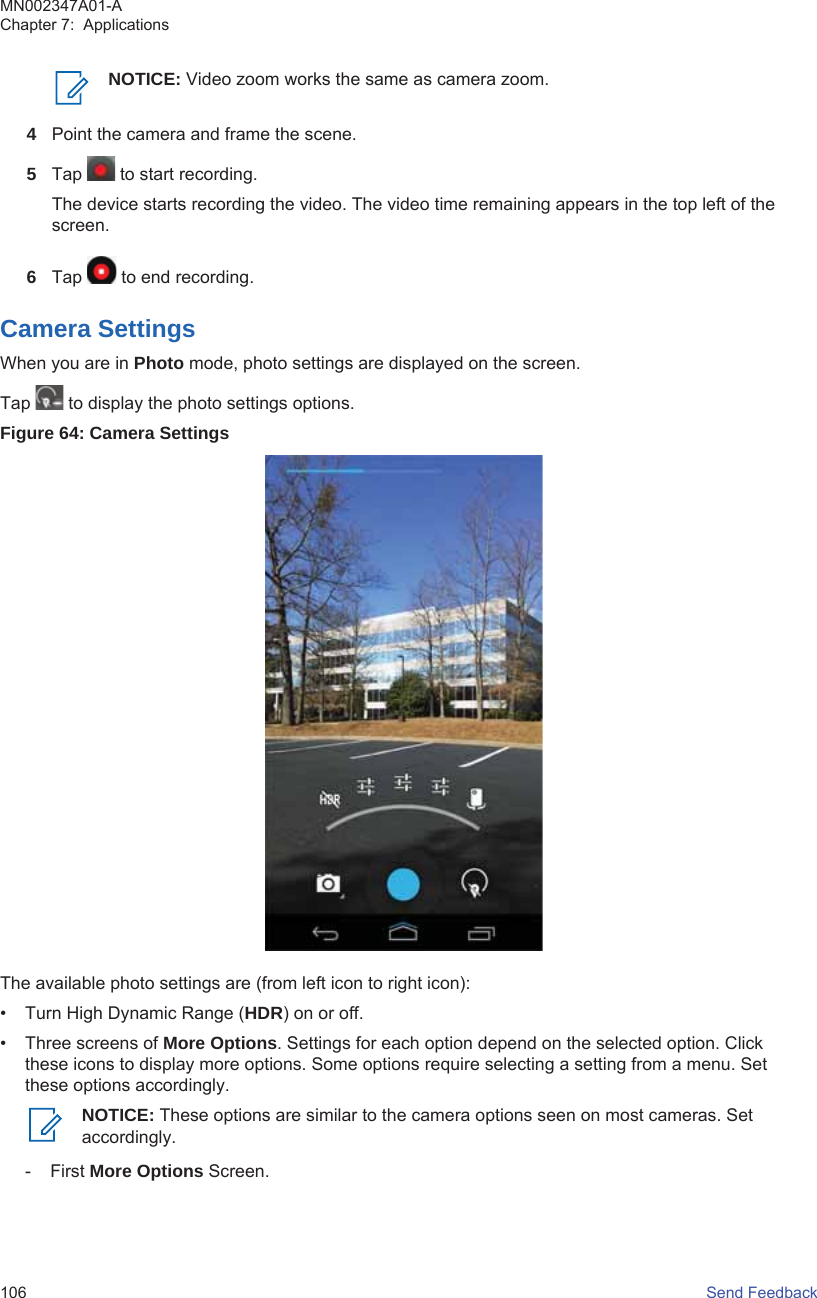 NOTICE: Video zoom works the same as camera zoom.4Point the camera and frame the scene.5Tap   to start recording.The device starts recording the video. The video time remaining appears in the top left of thescreen.6Tap   to end recording.Camera SettingsWhen you are in Photo mode, photo settings are displayed on the screen.Tap   to display the photo settings options.Figure 64: Camera SettingsThe available photo settings are (from left icon to right icon):• Turn High Dynamic Range (HDR) on or off.• Three screens of More Options. Settings for each option depend on the selected option. Clickthese icons to display more options. Some options require selecting a setting from a menu. Setthese options accordingly.NOTICE: These options are similar to the camera options seen on most cameras. Setaccordingly.- First More Options Screen.MN002347A01-AChapter 7:  Applications106   Send Feedback