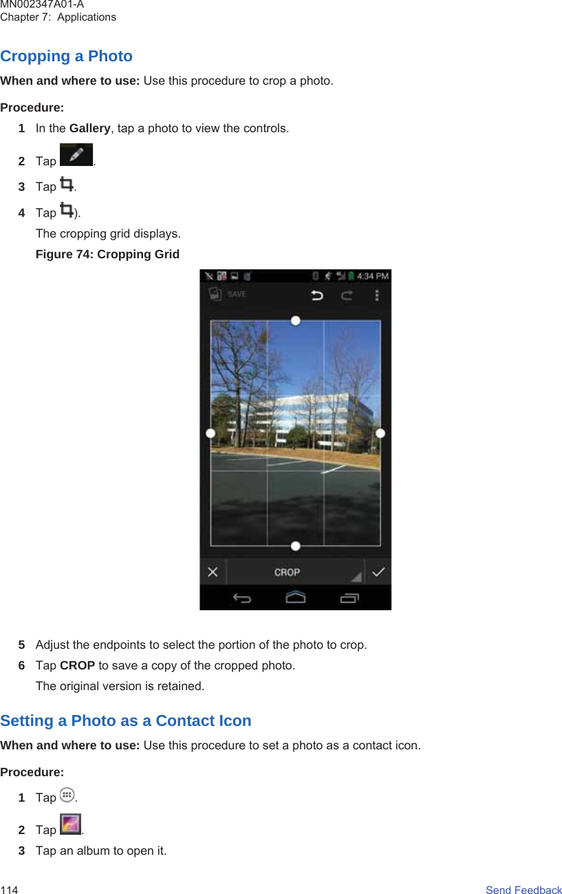 Cropping a PhotoWhen and where to use: Use this procedure to crop a photo.Procedure:1In the Gallery, tap a photo to view the controls.2Tap  .3Tap  .4Tap  ).The cropping grid displays.Figure 74: Cropping Grid5Adjust the endpoints to select the portion of the photo to crop.6Tap CROP to save a copy of the cropped photo.The original version is retained.Setting a Photo as a Contact IconWhen and where to use: Use this procedure to set a photo as a contact icon.Procedure:1Tap  .2Tap  .3Tap an album to open it.MN002347A01-AChapter 7:  Applications114   Send Feedback